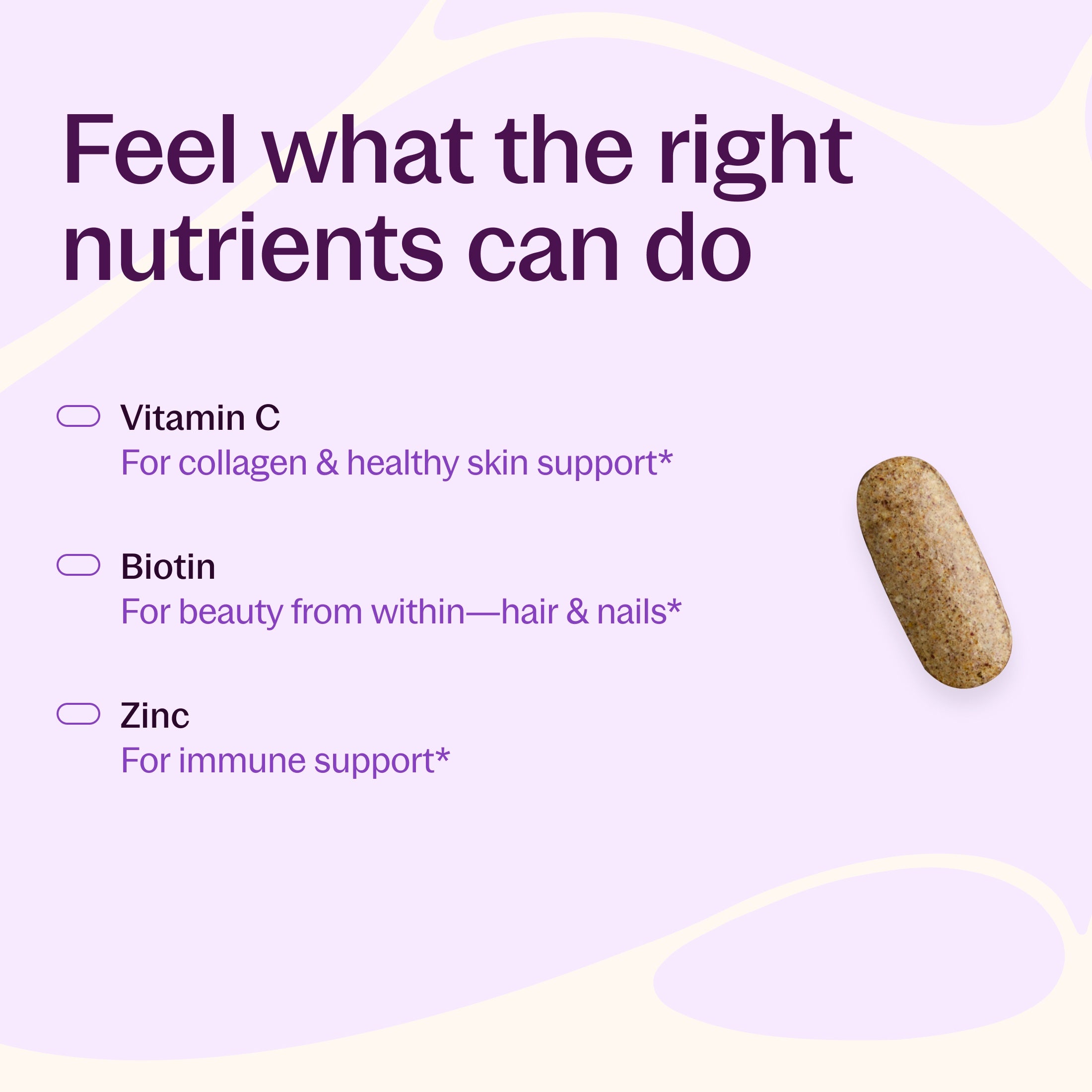 Feel what the nutrients can do , Vitamin C For collagen & Healthy Skin Support*, Biotin For Beauty from within-Hair & Nails*, Zinc For immune Support