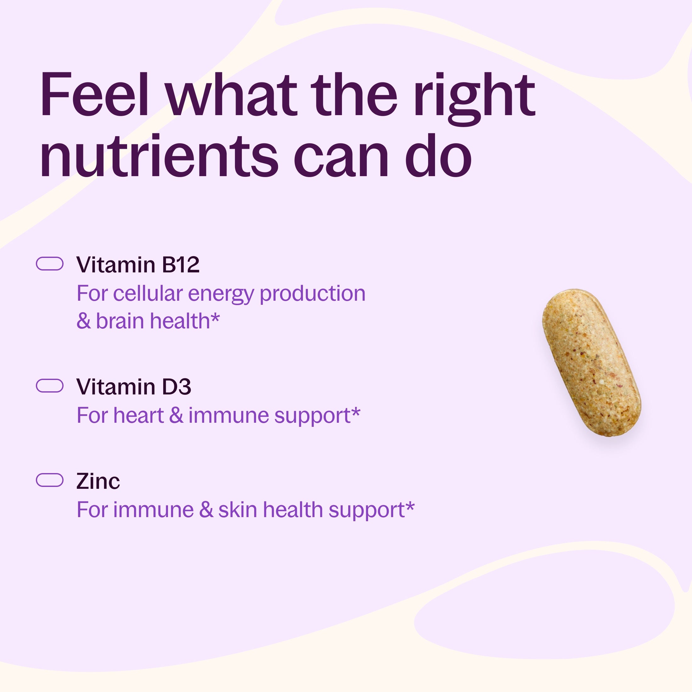 Feel what the right nutrients can do, Vitamin B12 For cellular energy production & brain health, Vitamin D3 For heart & immune support, Zinc For immune & skin health support*
