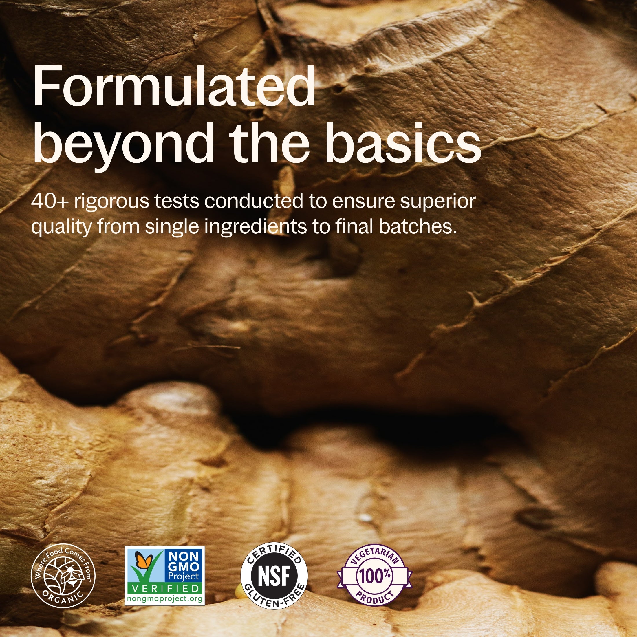 Formulated beyond the basics, 40+ rigorous tests conducted to ensure superior quality from single ingredients to final batches. Where Food Comes From Organic Certified, Non-GMO Project Verified, NSF Certified Gluten-Free, 100% Vegetarian
