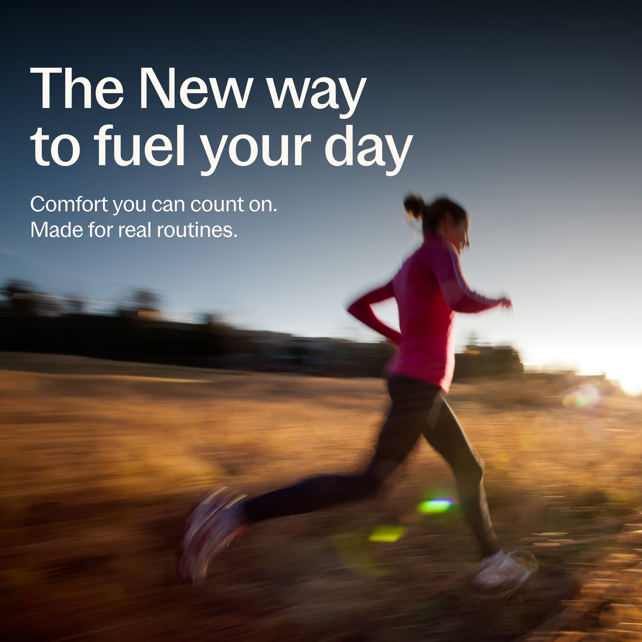 The New way to fuel your day, Comfort you can count on. Made for real routines.