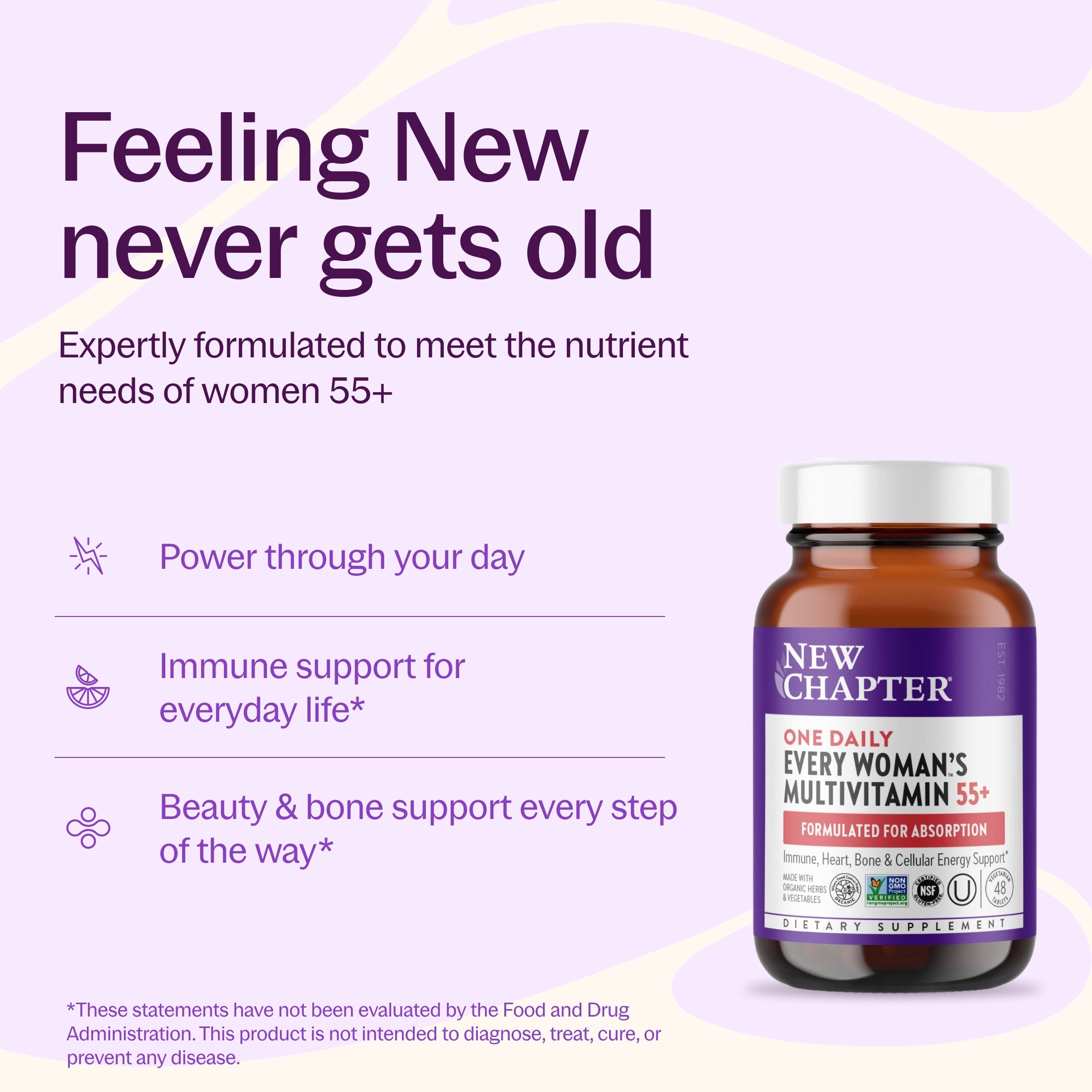 Feeling New never gets old, Expertly formulated to meet the nutrient needs of women 55+, Power through your day, Immune support for everyday life*, Beauty & bone support every step of the way* New Chapter Every Woman's One Daily 55+