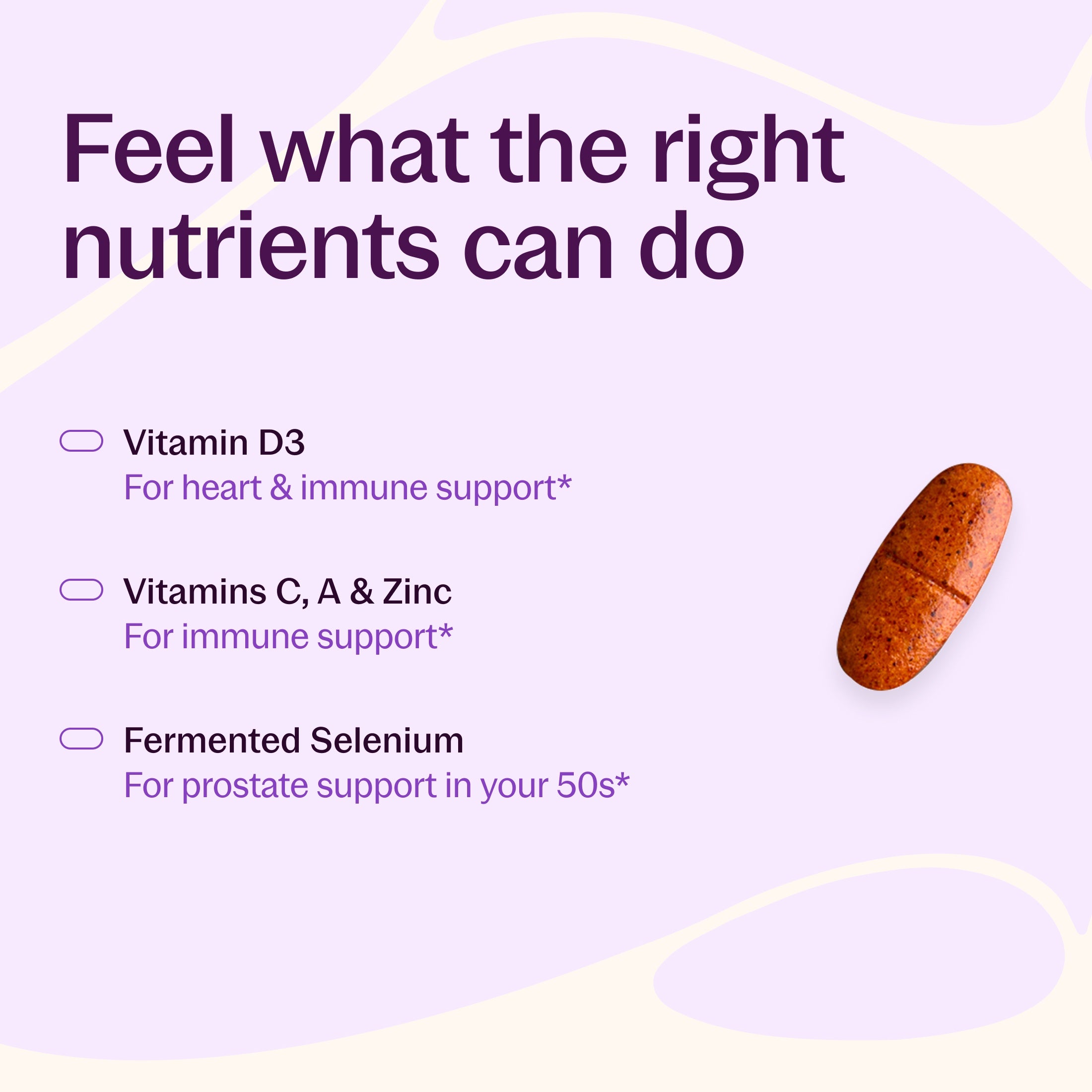 Feel what the right nutrients can do, Vitamin D3 For heart & immune support*, Vitamins C, A & Zinc For immune support*, Fermented Selenium For prostate support in your 50s*