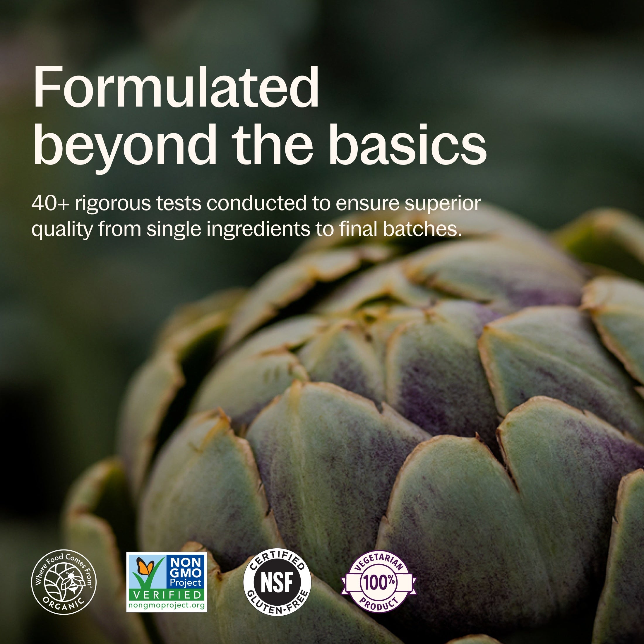 Formulated beyond the basics, 40+ rigorous tests conducted to ensure superior quality from single ingredients to final batches. Where Food Comes From Organic Certified, Non-GMO Project Verified, NSF Certified Gluten-Free, 100% Vegetarian