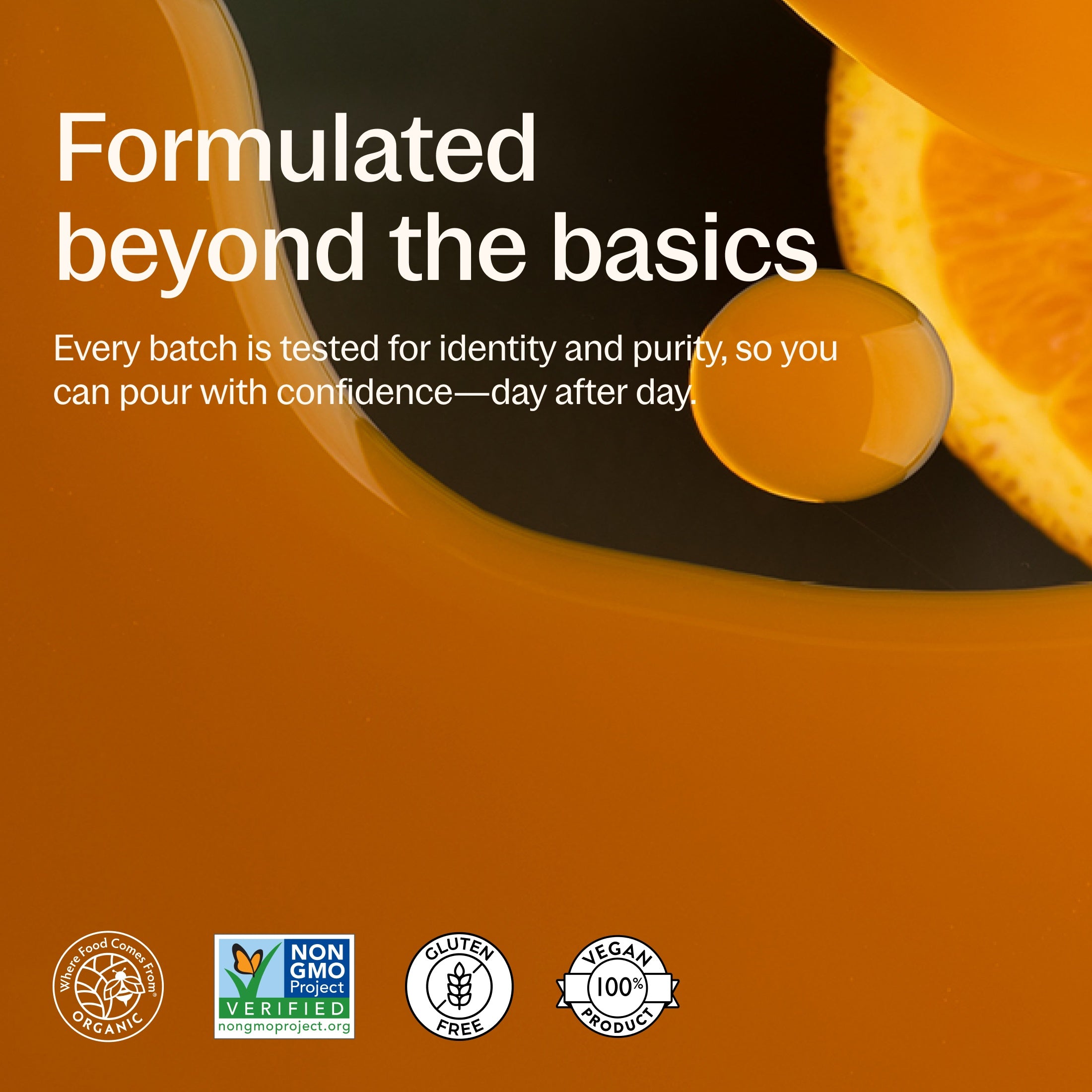 Where Food Comes From Organic Certified, Non-GMO Project Verified, Gluten Free, 100% Vegan, Every batch is tested for identity and purity, so you can pour with confidence day to day.