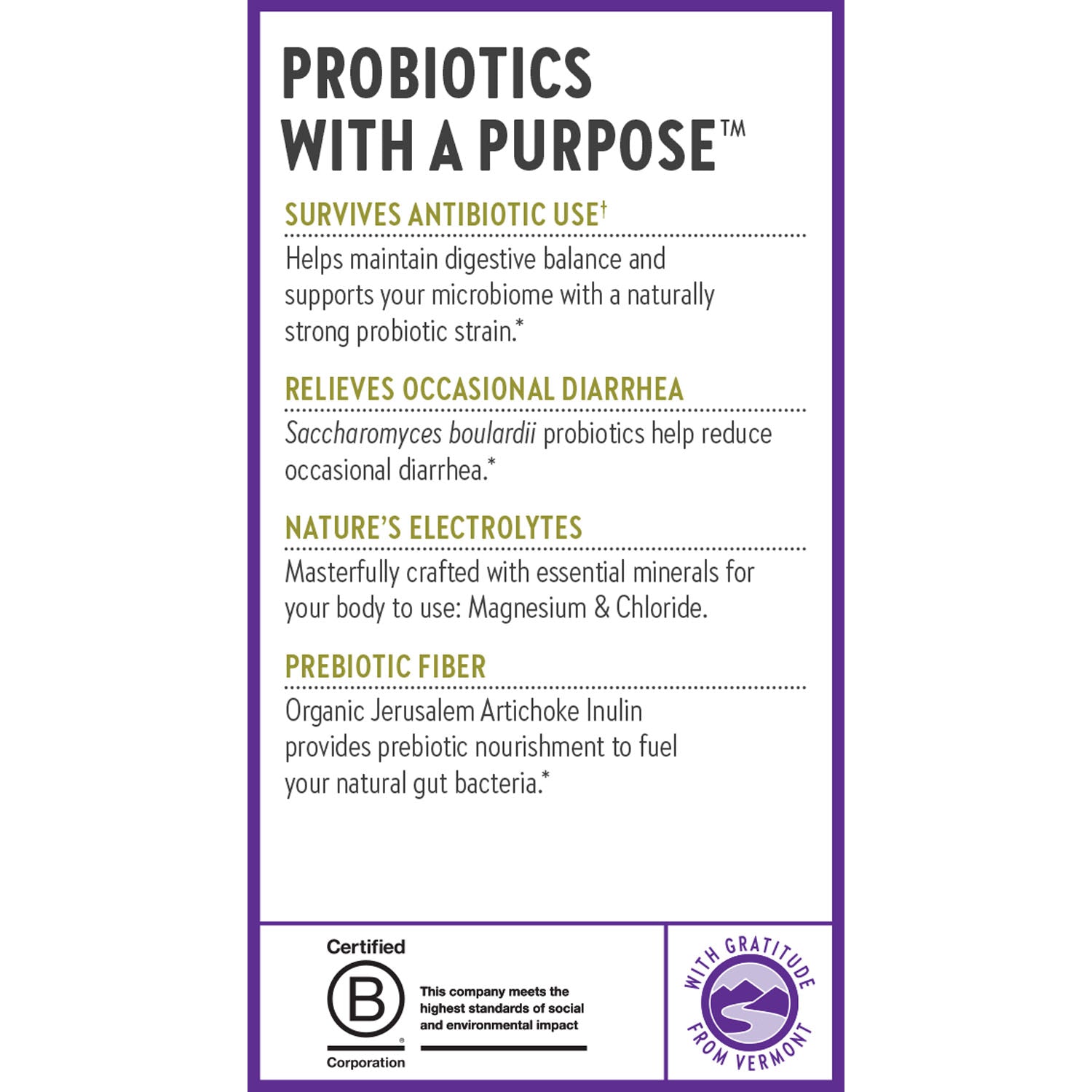 Probiotics With a Purpose. Survives Antibiotic Use. Relieves Occasional Diarrhea. Nature's Electrolytes. Prebiotic Fiber.