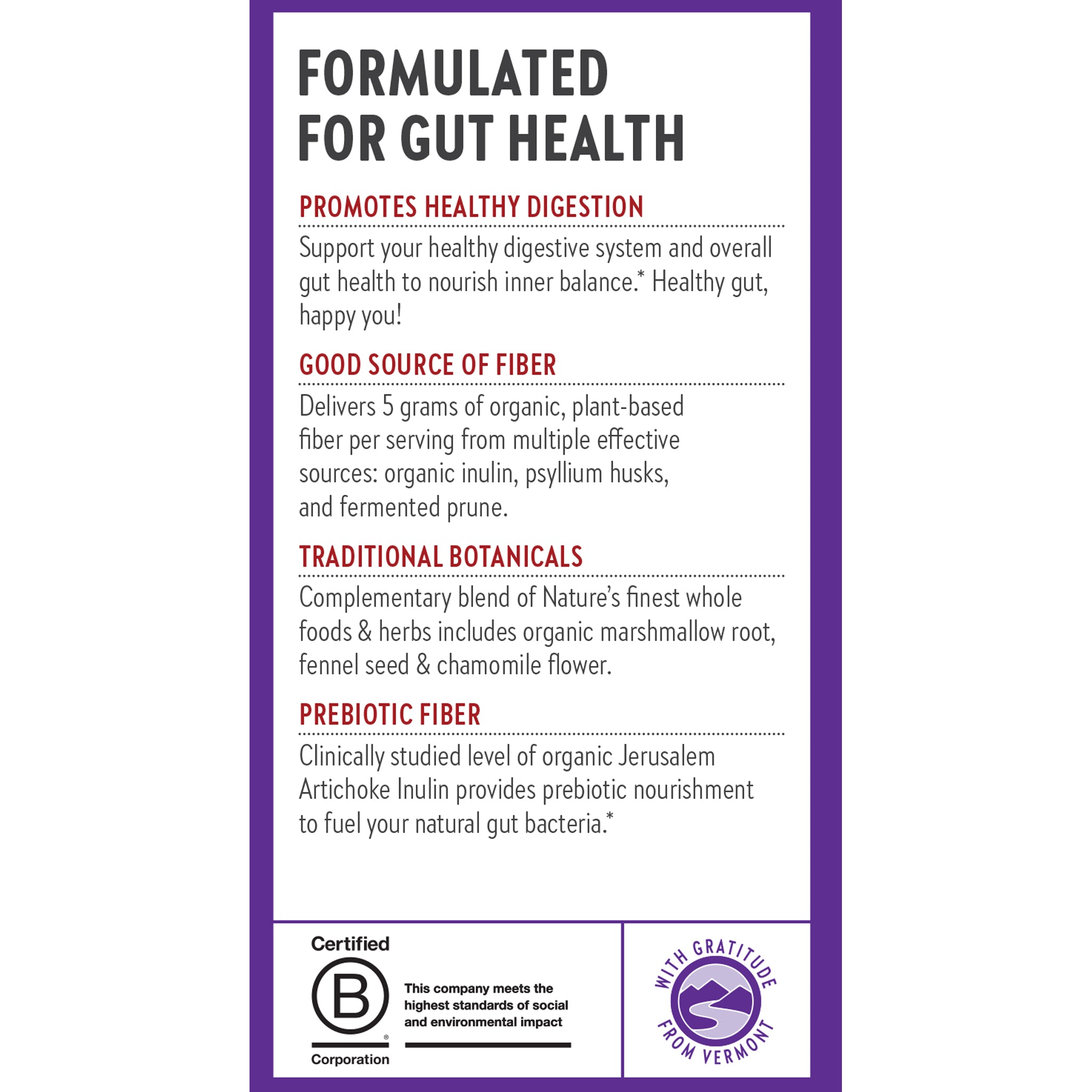 Formulated for Gut Health. Promotes healthy digestion. Good source of fiber. Traditional botanicals. Prebiotic fiber.