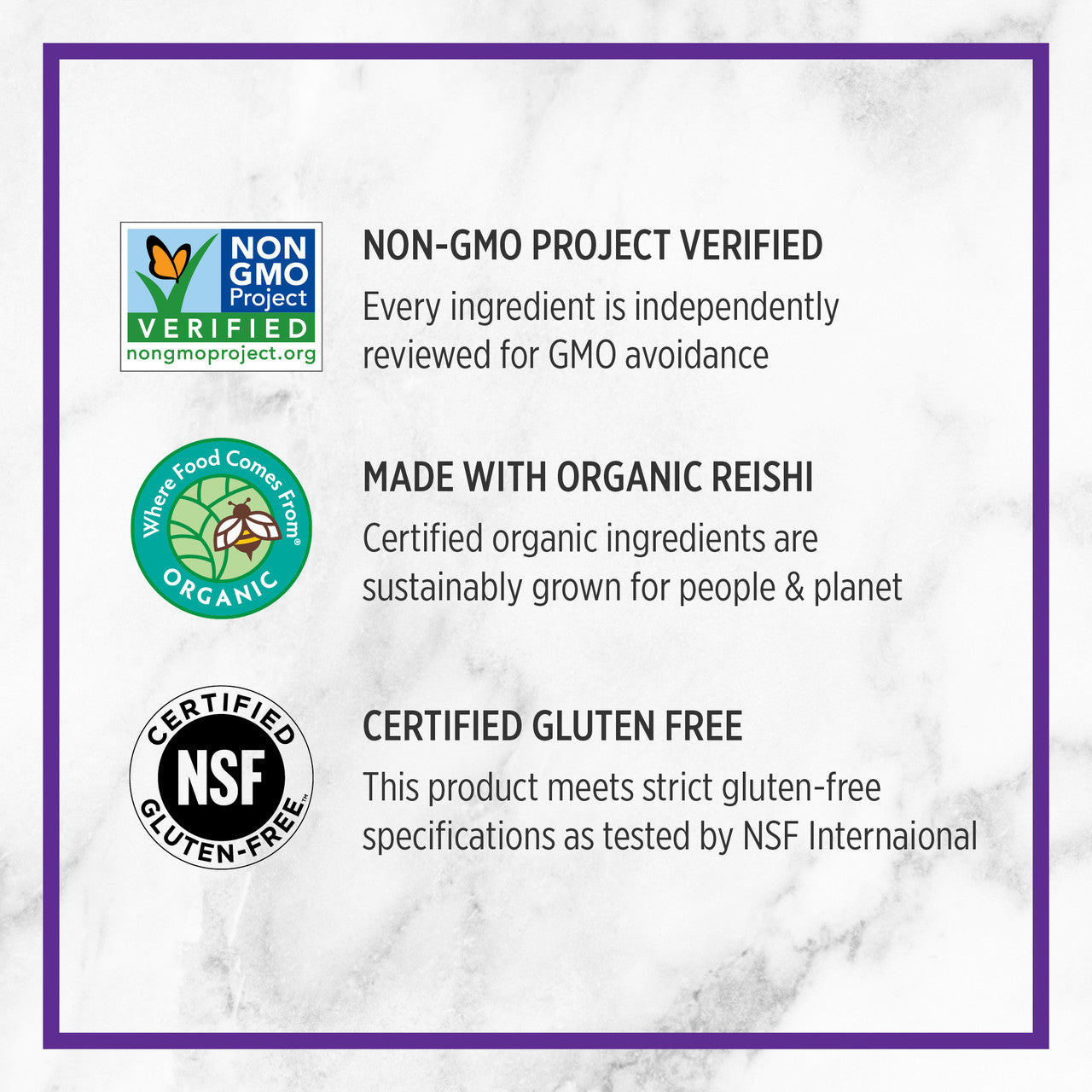 Non-GMO Project Verified Every ingredient is independently reviewed for GMO avoidance. Where Food Comes From Organic. Made with organic reishi. Certified organic ingredients are sustainably grown for people & planet. Certified NSF Gluten Free. This produce meets struct gluten-free specifications as tested by NSF international