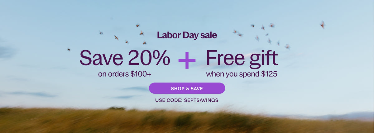 Labor Day Sale Save 20% on Orders $100+ & Free gift when you spend $125 Shop and Save Use Code: SEPTSAVINGS