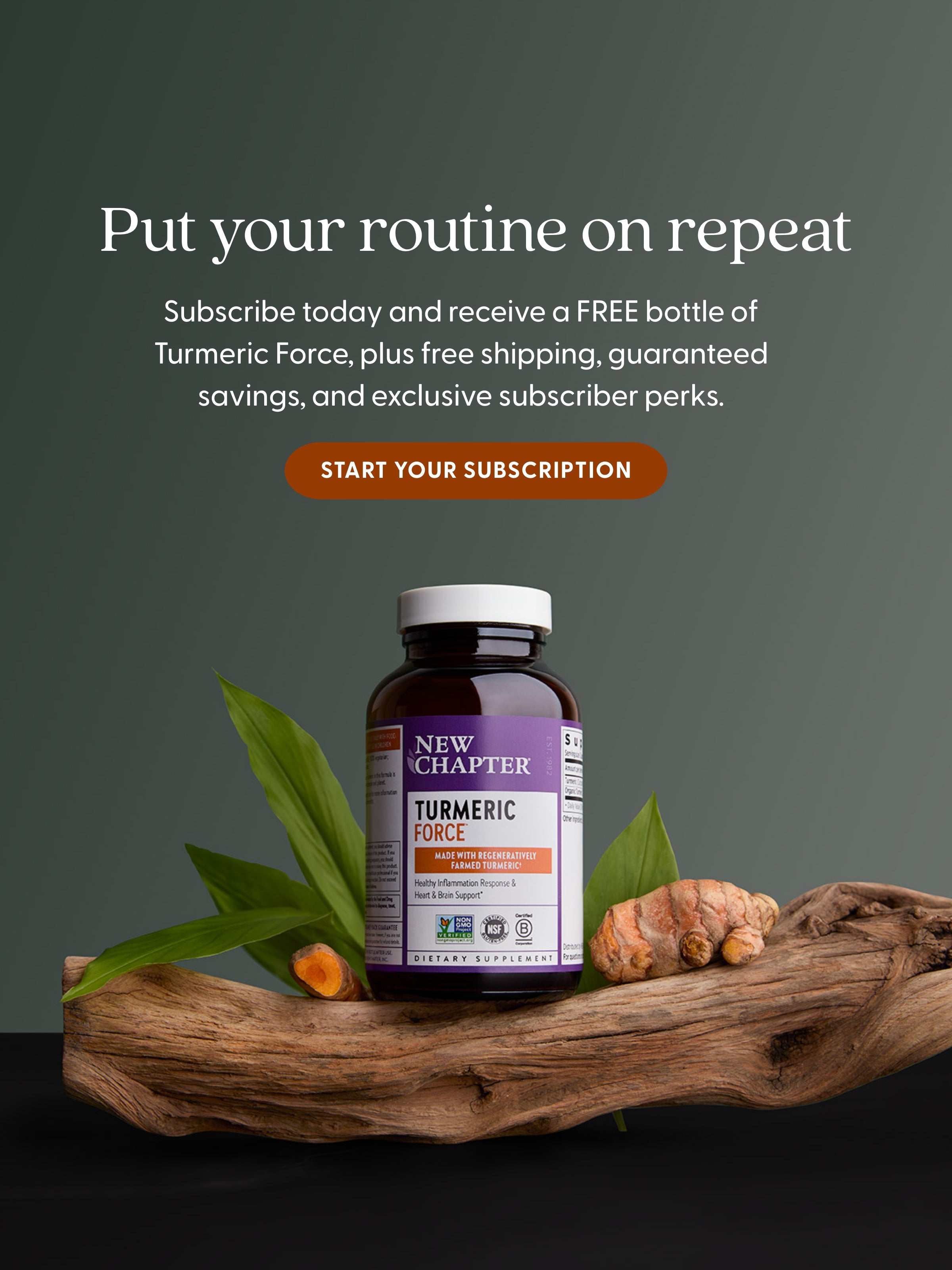 Put your routine on repeat - Subscribe today and receive a FREE bottle of Turmeric Force, plus free shipping, guaranteed savings, and exclusive subscriber perks. START YOUR SUBSCRIPTION