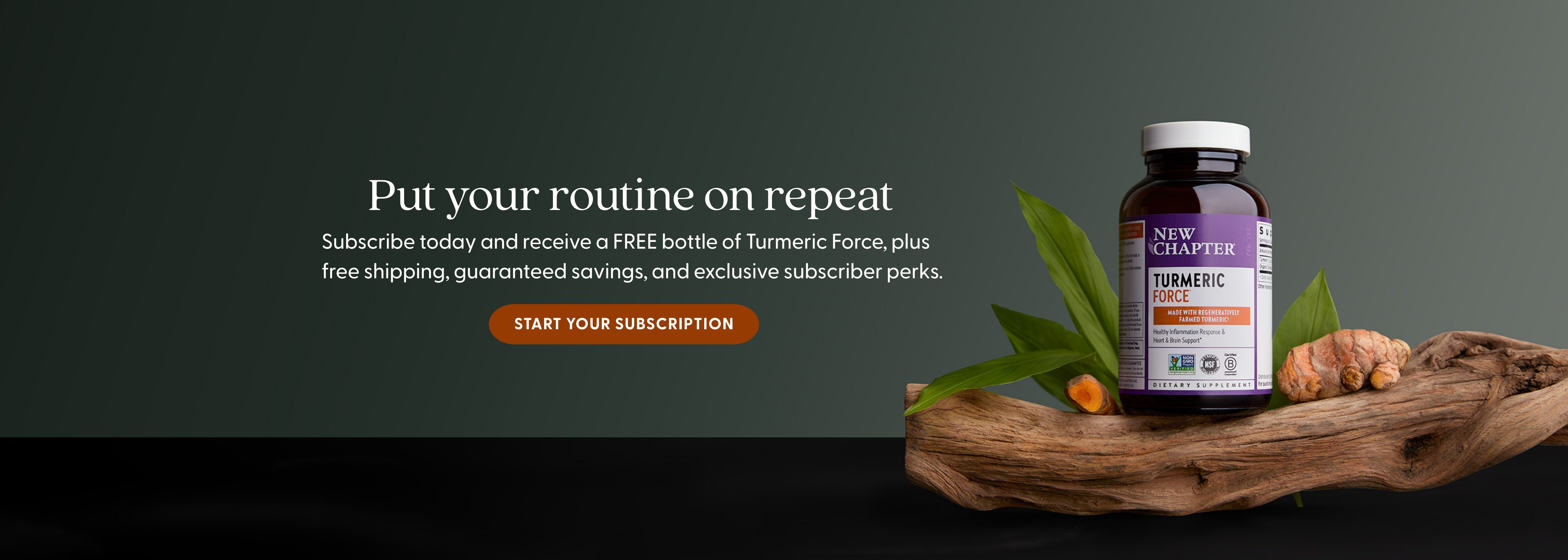 Put your routine on repeat - Subscribe today and receive a FREE bottle of Turmeric Force, plus free shipping, guaranteed savings, and exclusive subscriber perks. START YOUR SUBSCRIPTION