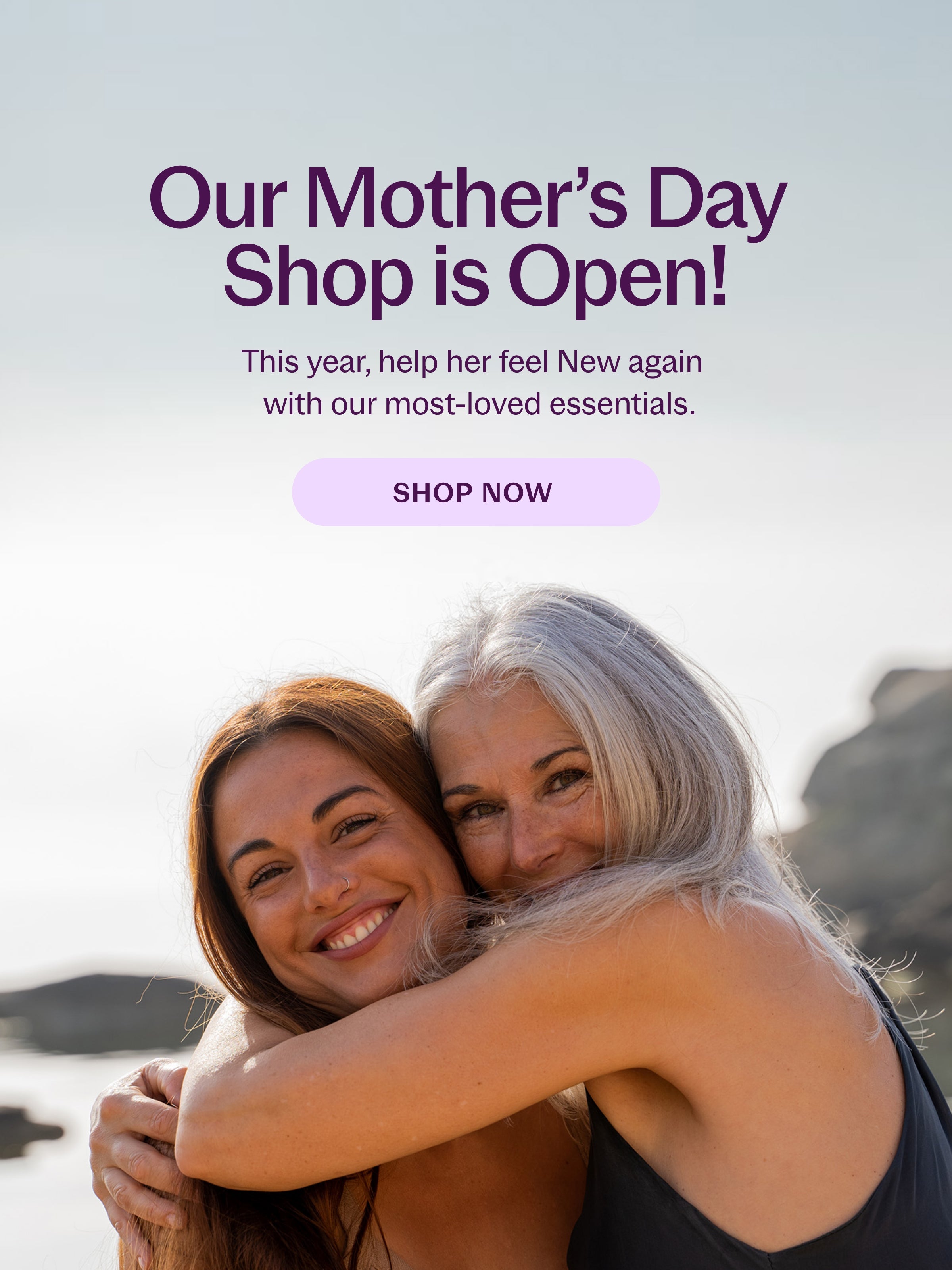 Our Mother's Day Shop is Open! This year, help her feel New again with our most-loved essentials SHOP NOW