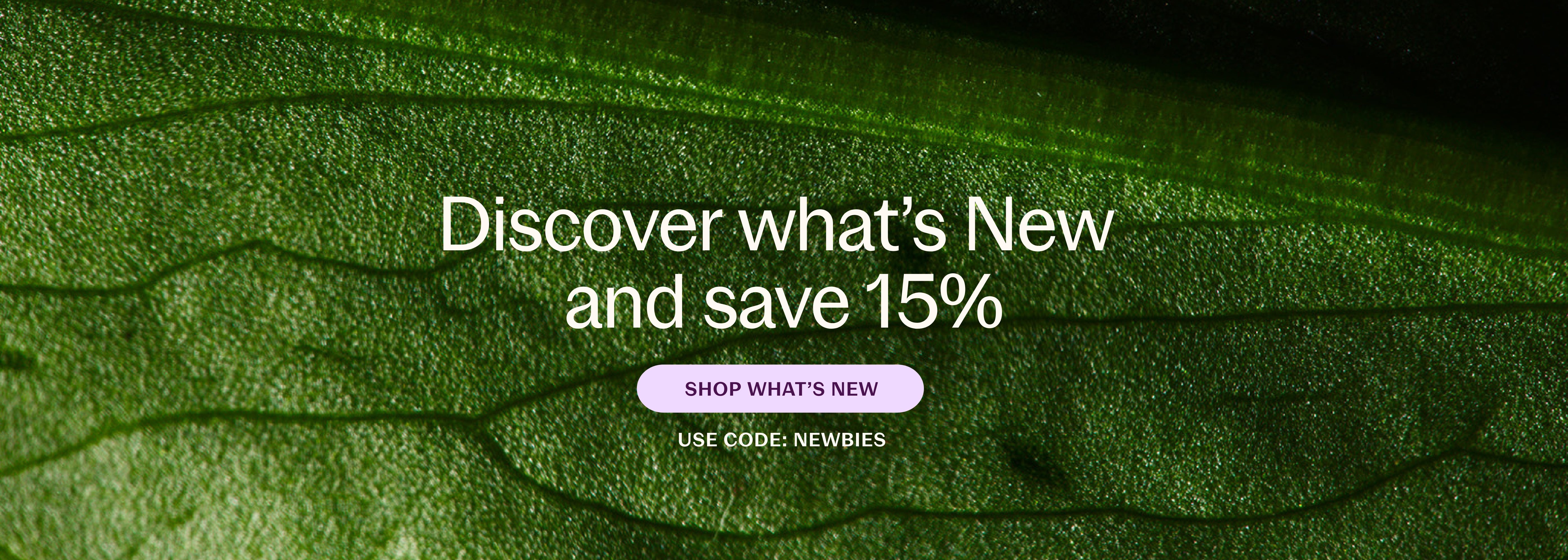 Discover what's New and save 15% SHOP WHATS NEW USE CODE: NEWBIES
