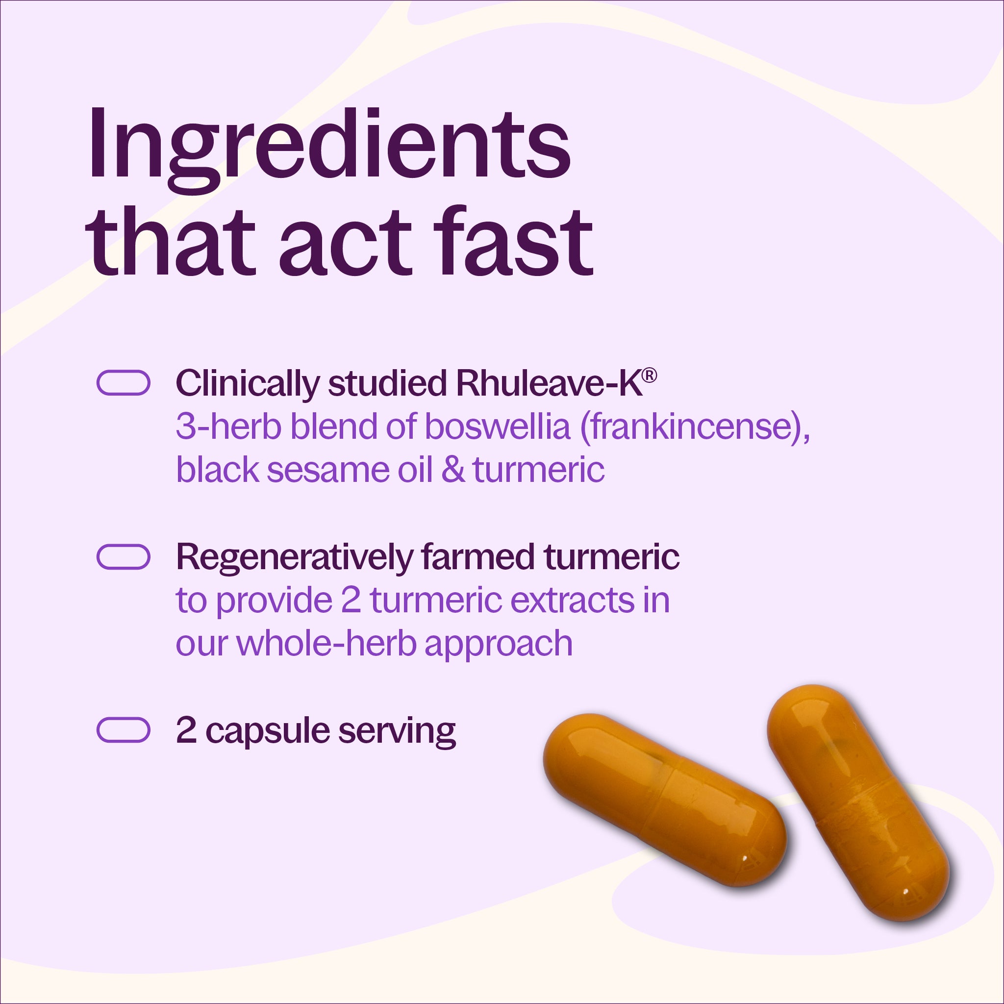 Ingredients that act fast, Clinically studied Rhuleave-K, Regeneratively farmed turmeric, 2 capsule serving