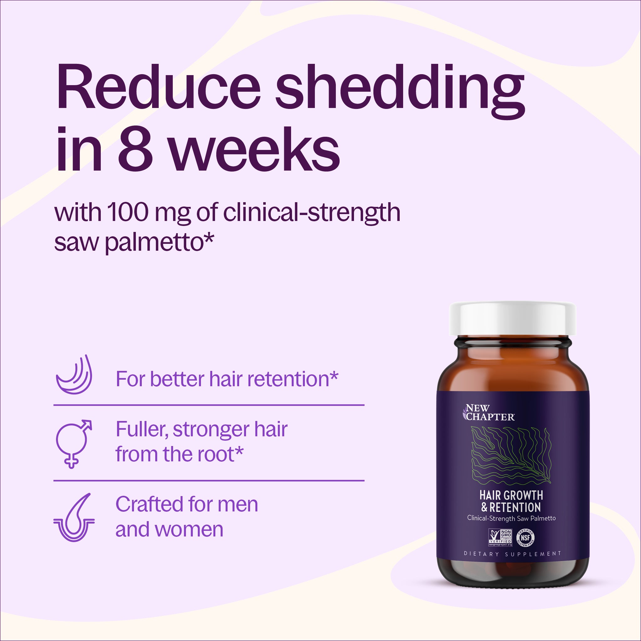 Reduce shedding in 8 weeks with 100 mg of clinical-strength saw palmetto* For better hair retention, Fuller, stronger hair from the root*, Crafted for men and women - New Chapter Hair Growth & Retention