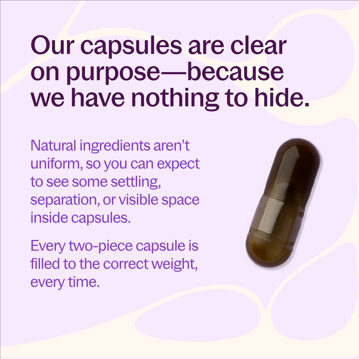 Our capsules are clear on purpose- because we have nothing to hide. Natural ingredients aren't uniform, so you can expect to see some setting, separation, or visible space inside capsules. Every wo-piece capsule is filled to the correct weight, every time.