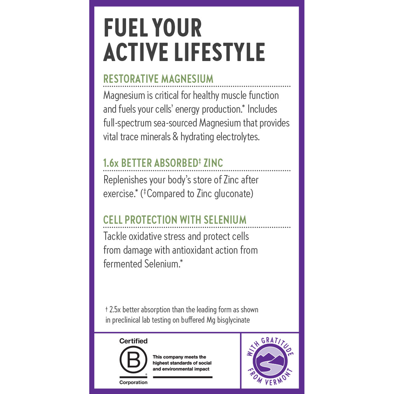 Fuel Your Active Lifestyle. Restorative Magnesium. 1.6x Better Absorbed Zinc. Cell Protection with Selenium