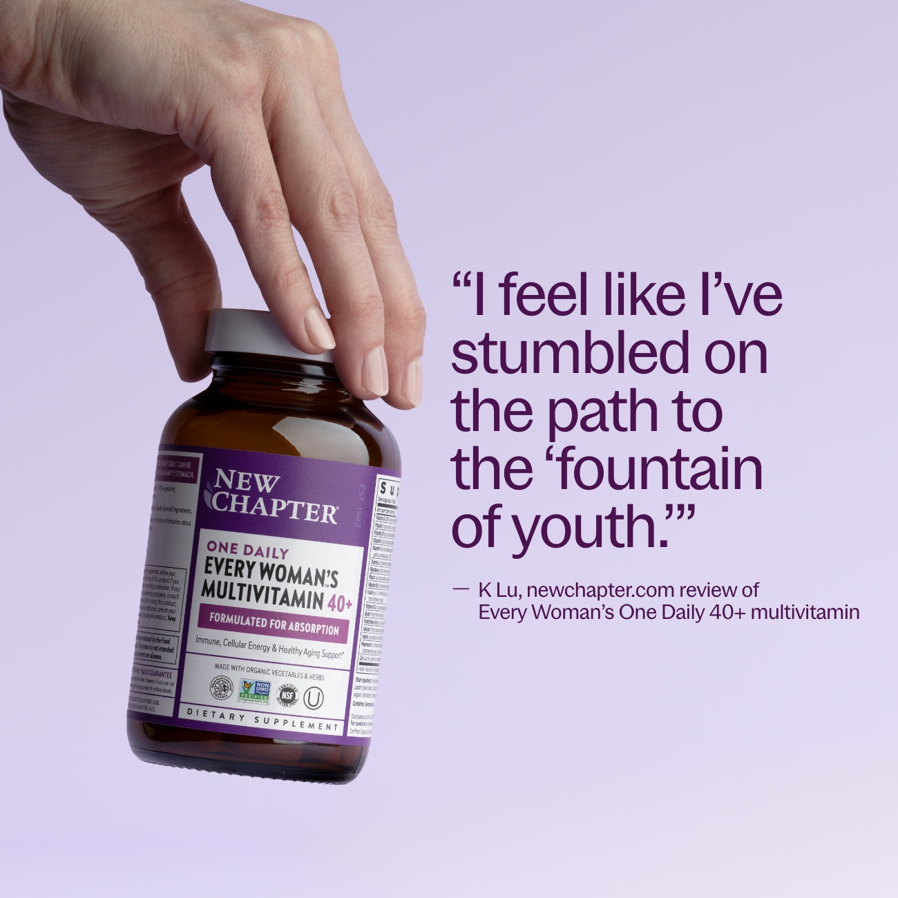 "I feel like I've stumbled on the path to the 'fountain of youth'" - K Lu, newchapter.com review of Every Woman's One Daily 40+ multivitamin