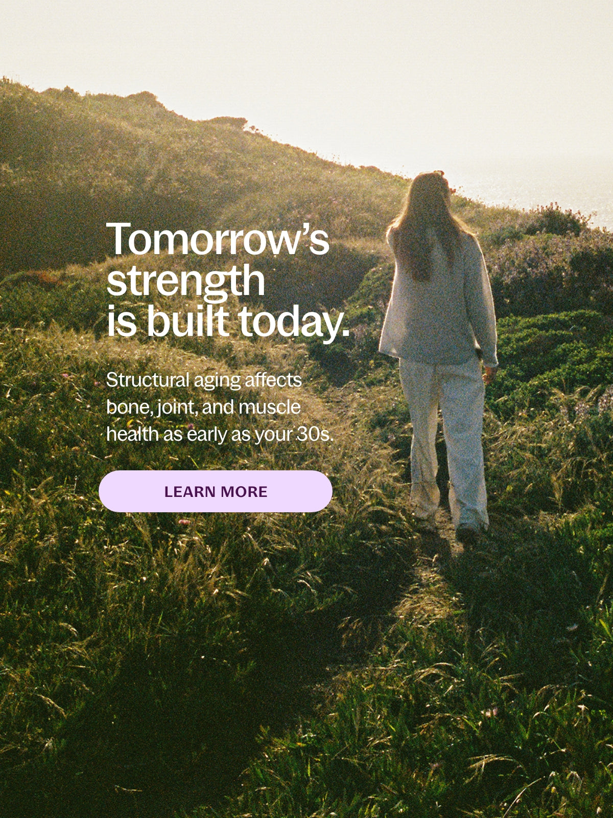 Tomorrow's Strength is built today. Structural aging affects bone, joint, and muscle health as early as your 30s. Learn More
