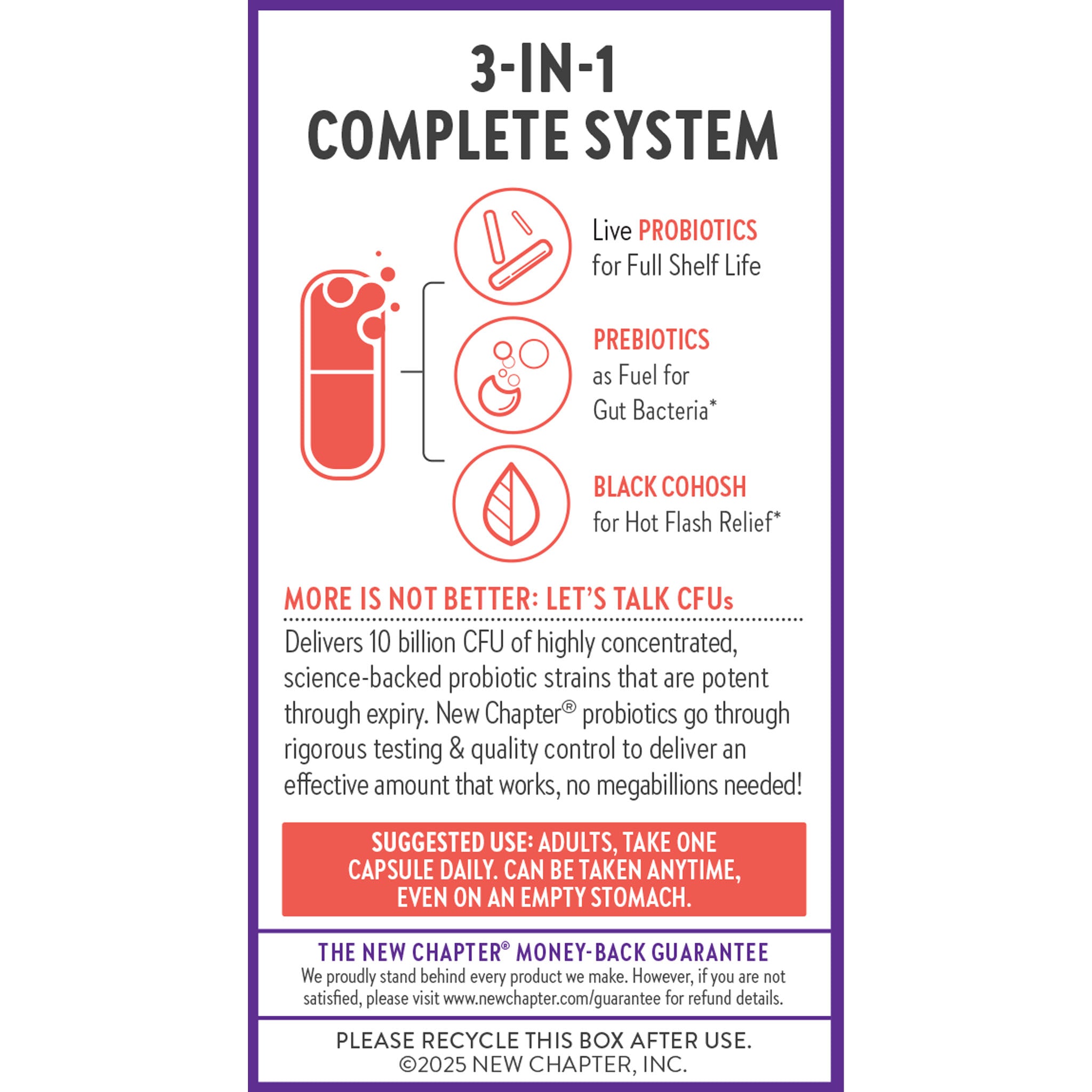 3-In-1 Complete System. Live Probiotics for Full Shelf Life. Prebiotics as Fuel for Gut Bacteria* Black Cohosh for Hot Flash Relief* More is Not Better: Let's Talk CFUs