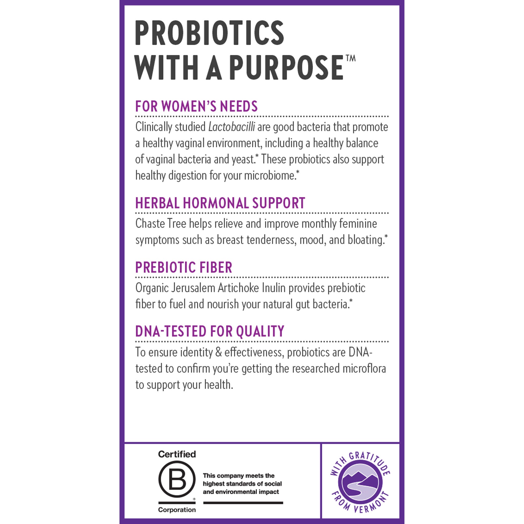 Probiotics with a Purpose.For Women's Needs. Herbal Hormonal Support. Prebiotic Fiber. DNA-Tested for Quality