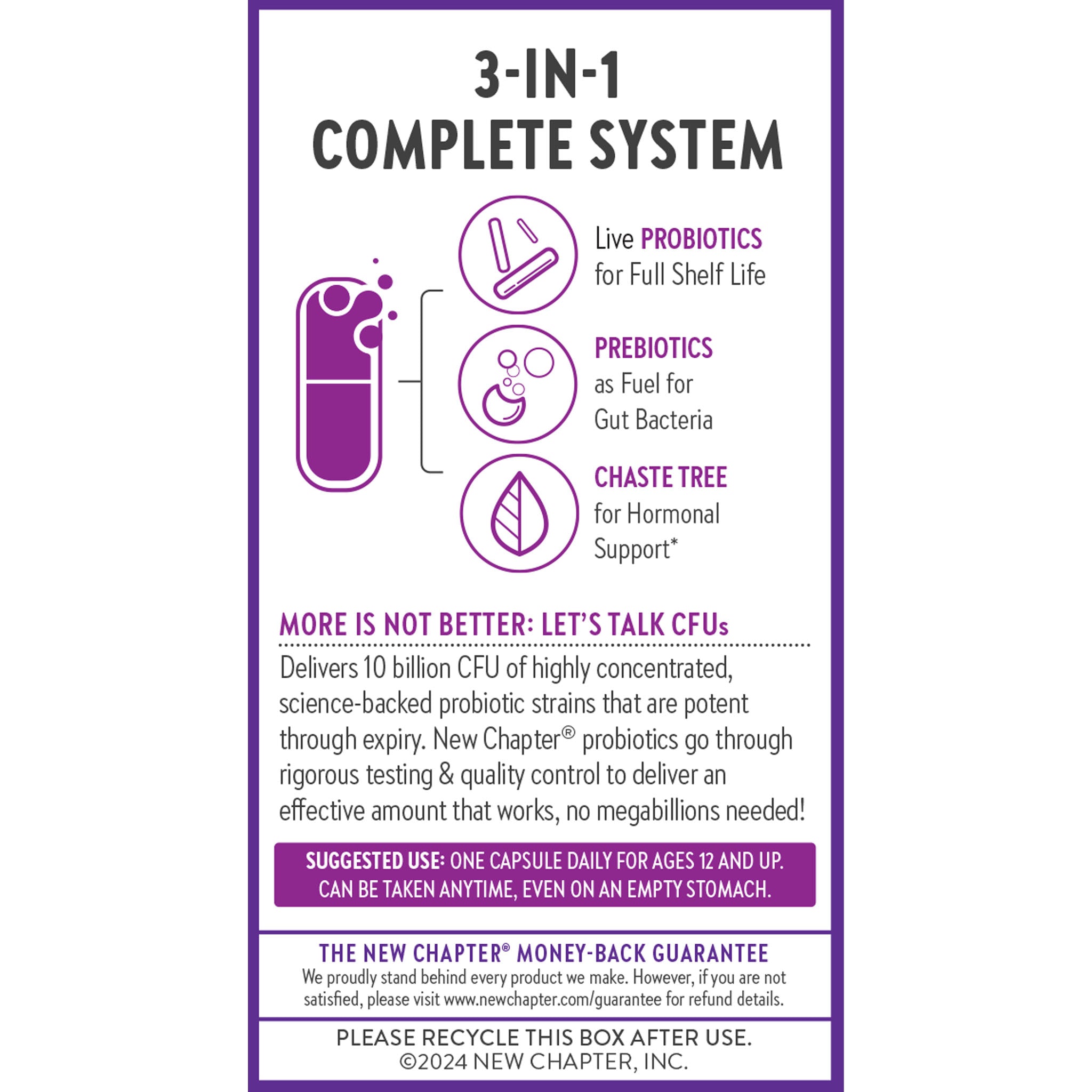 3-in-1 Complete System. Live probiotics for full shelf life. Prebiotics as fuel for gut bacteria. Chaste tree for hormonal support* More is not better: Let's talk CFUs