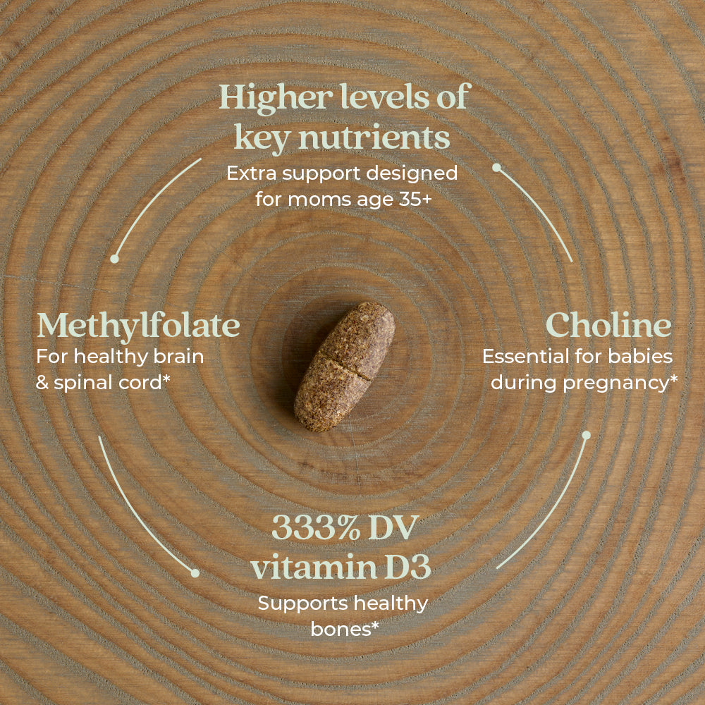 Higher levels of key nutrients Extra support designed for moms age 35+. Choline Essential for babies during pregnancy* 333% DV vitamin D3 Supports healthy bones* Methylfolate For healthy brain & spinal cord*