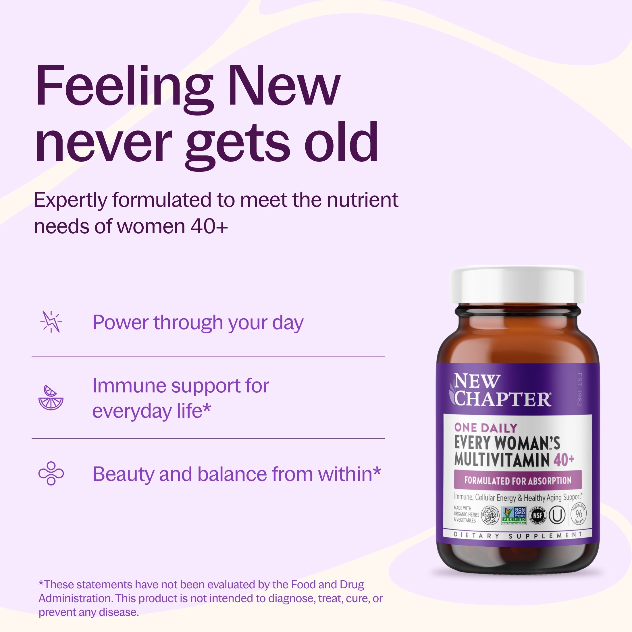 Feeling New Never gets old, Expertly formulated to meet the nutrient needs of woman 40+, Power through your day, Immune support for everyday life*, Beauty and balance from within* New Chapter Every Woman's One Daily 40+ Bottle