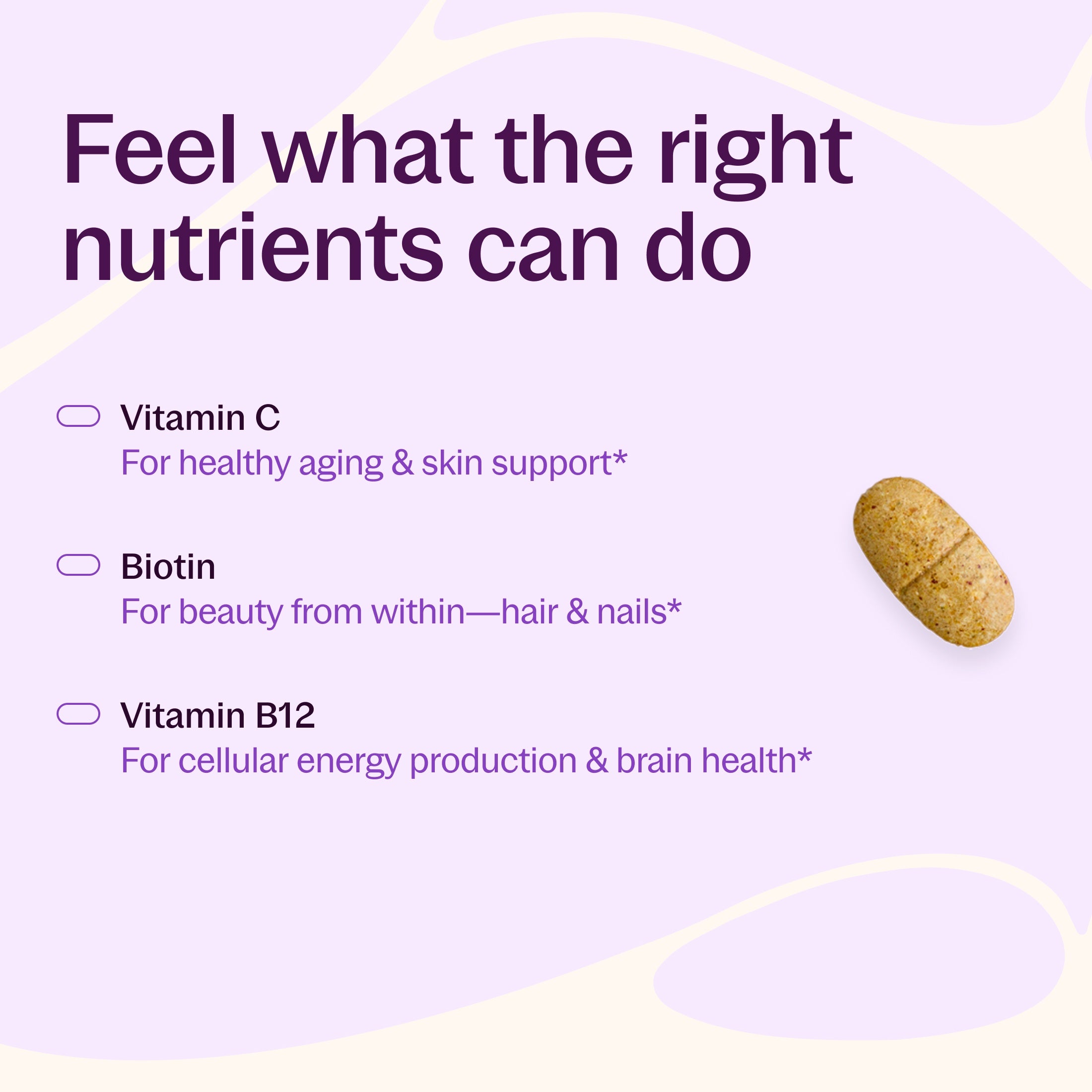 Feel what the right nutrients can do, Vitamin C for healthy aging & skin support*, Biotin - For beauty from within- hair & nails*, Vitamin B12 for cellular energy production & brain health 