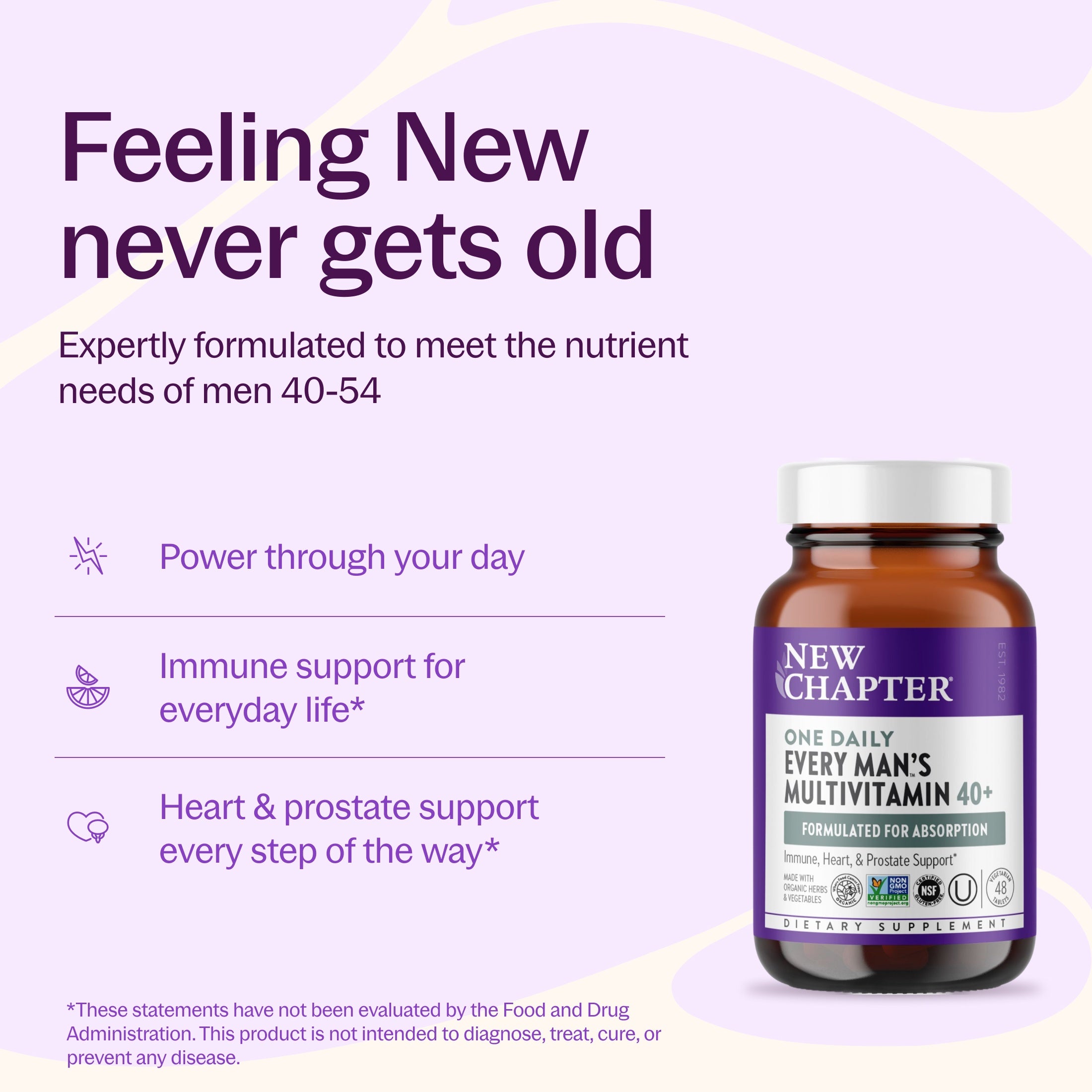Feeling New never gets old, Expertly formulated to meet the nutrient needs of men 40-54, Power through your day, Immune support for everyday life*, Heart & prostate support every step of the way*, New Chapter Every Man's One Daily Multivitamin 40+ Bottle