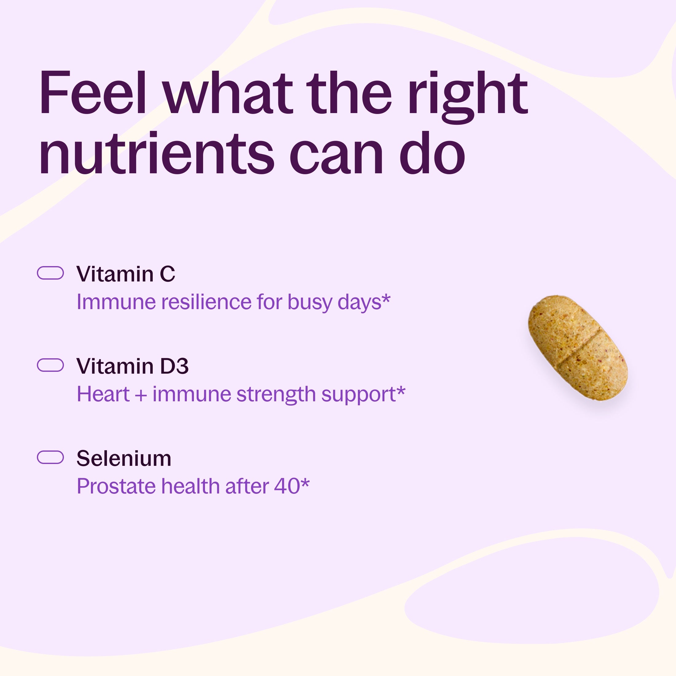 Feel what the right nutrients can do, Vitamin C Immune resilience for busy days*, Vitamin D3 Heart + immune strength support*, Selenium Prostate health after 40*