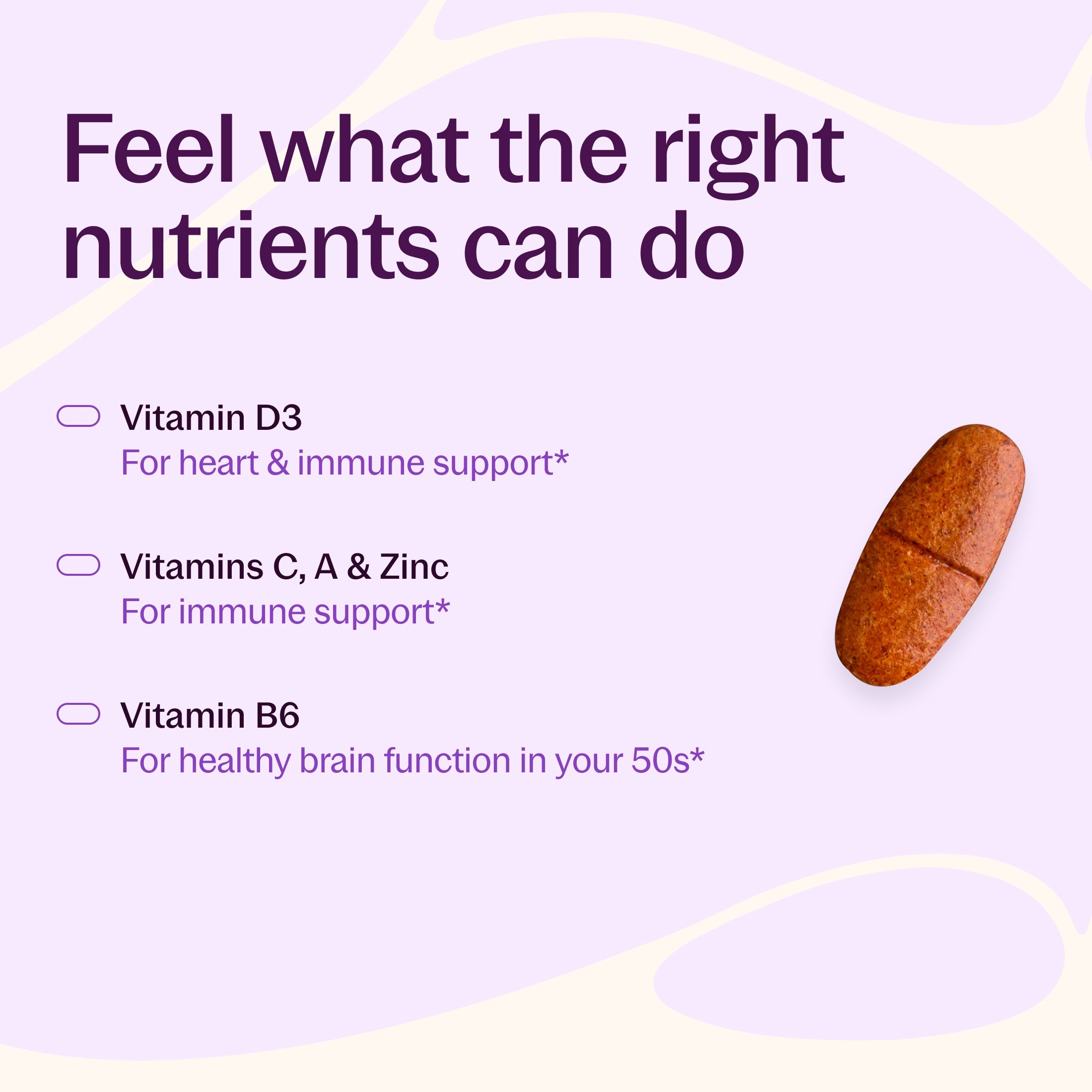 Feel what the right nutrients can do, Vitamin D3 For heart & immune support*, Vitamins C, A & Zinc For immune support*, Vitamin B6 for Healthy brain function in your 50s.*