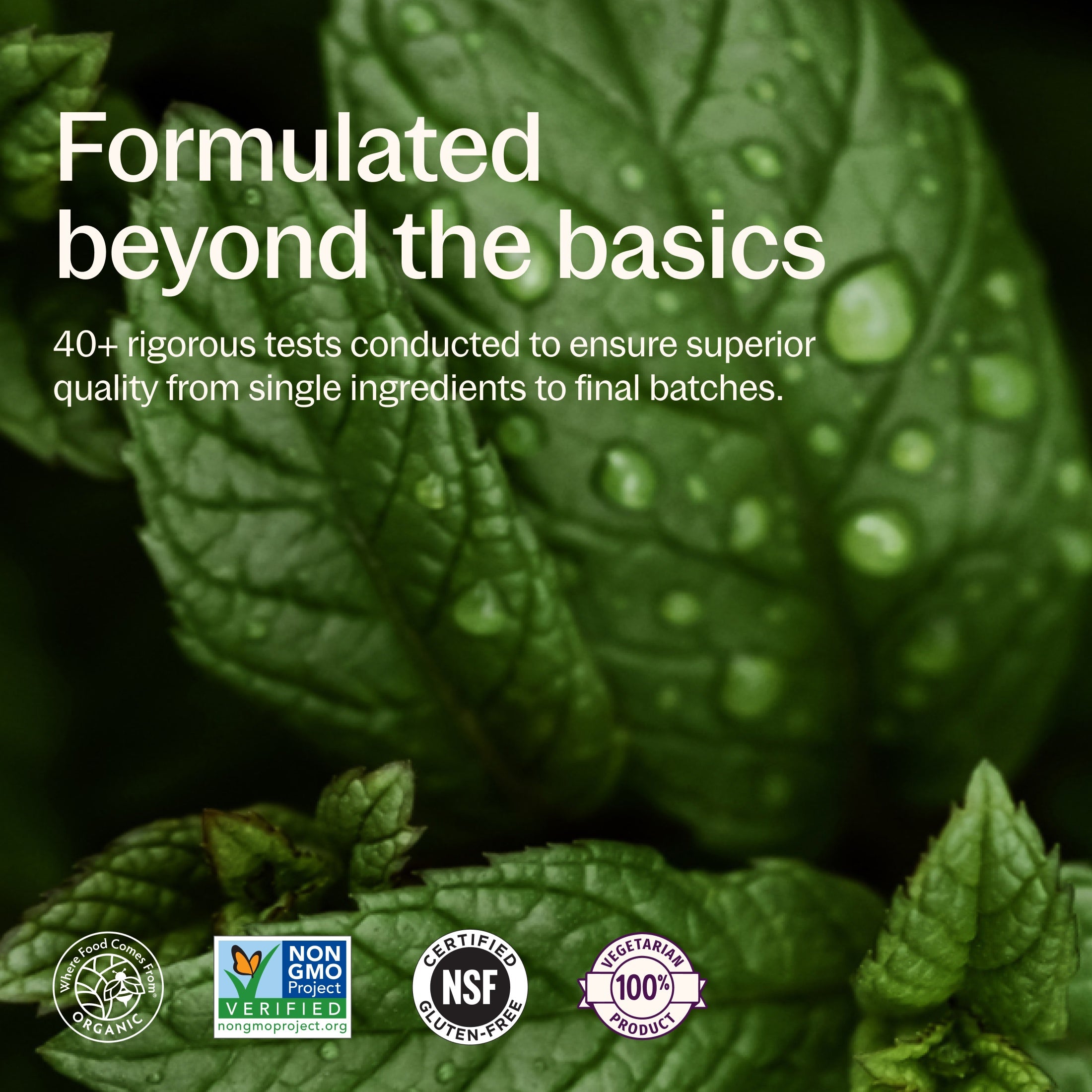 Formulated beyond the basics. 40+ rigorous tests conducted to ensure superior quality from single ingredients to final batches. Where Food Comes From Organic, Non-GMO Project Verified, NSF Certified Gluten-Free, 100% Vegetarian