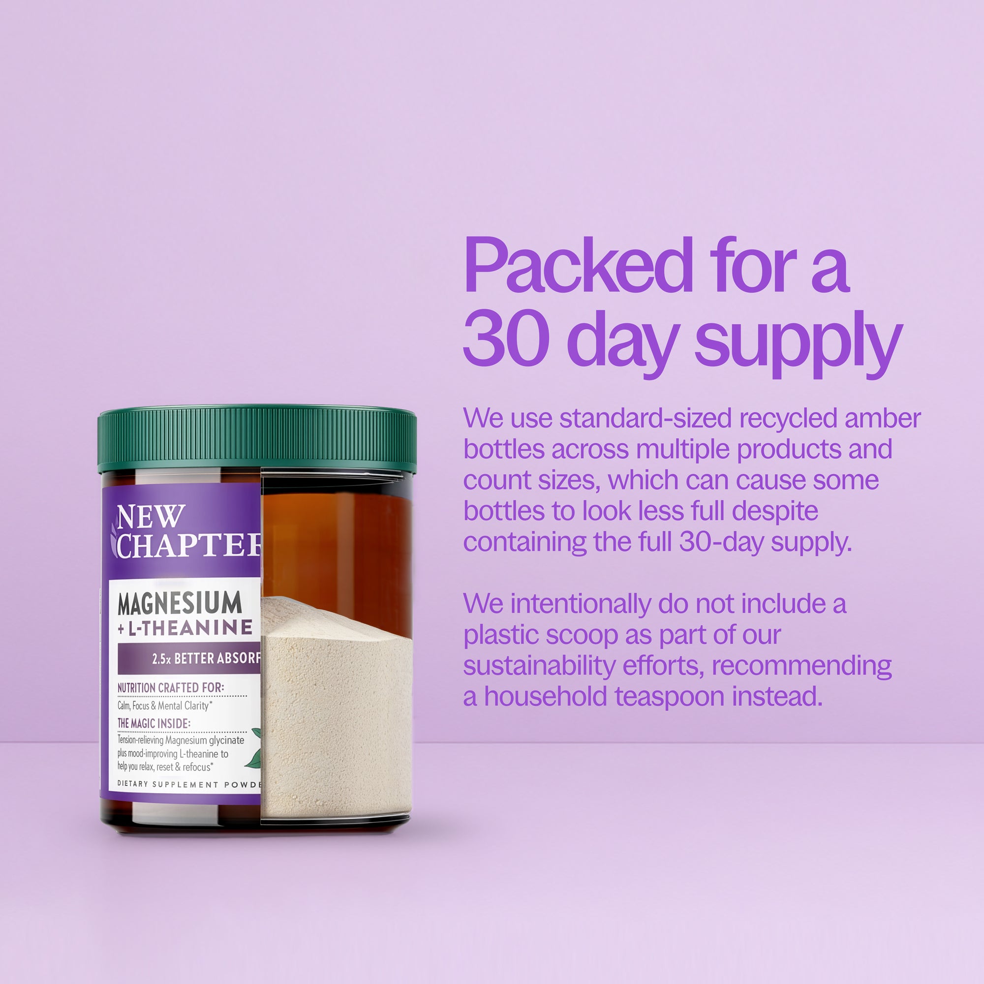 Packed for 30-day supply. We use standard-sized recycled amber bottles across multiple products and count sizes, which can cause some bottle to look less full despite containing the full 30-day supply. We intentionally do not include a plastic scoop as part of our sustainability efforts, recommending a household teaspoon instead