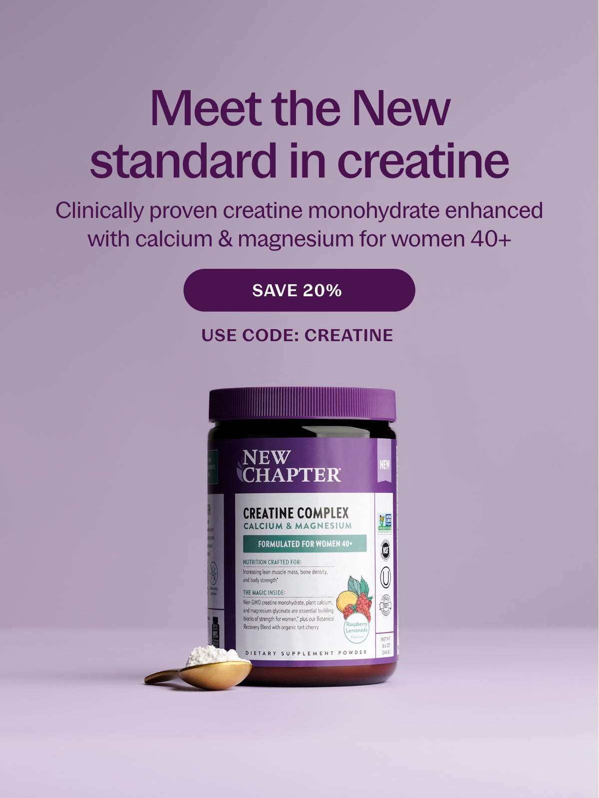 Meet the New Standard in creatine Clinically proven creatine monohydrate enhanced with calcium & magnesium for women 40+ SAVE 20% USE CODE: CREATINE