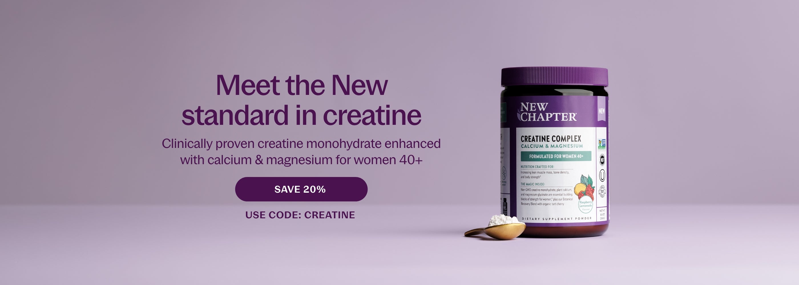 Meet the New Standard in creatine Clinically proven creatine monohydrate enhanced with calcium & magnesium for women 40+ SAVE 20% USE CODE: CREATINE