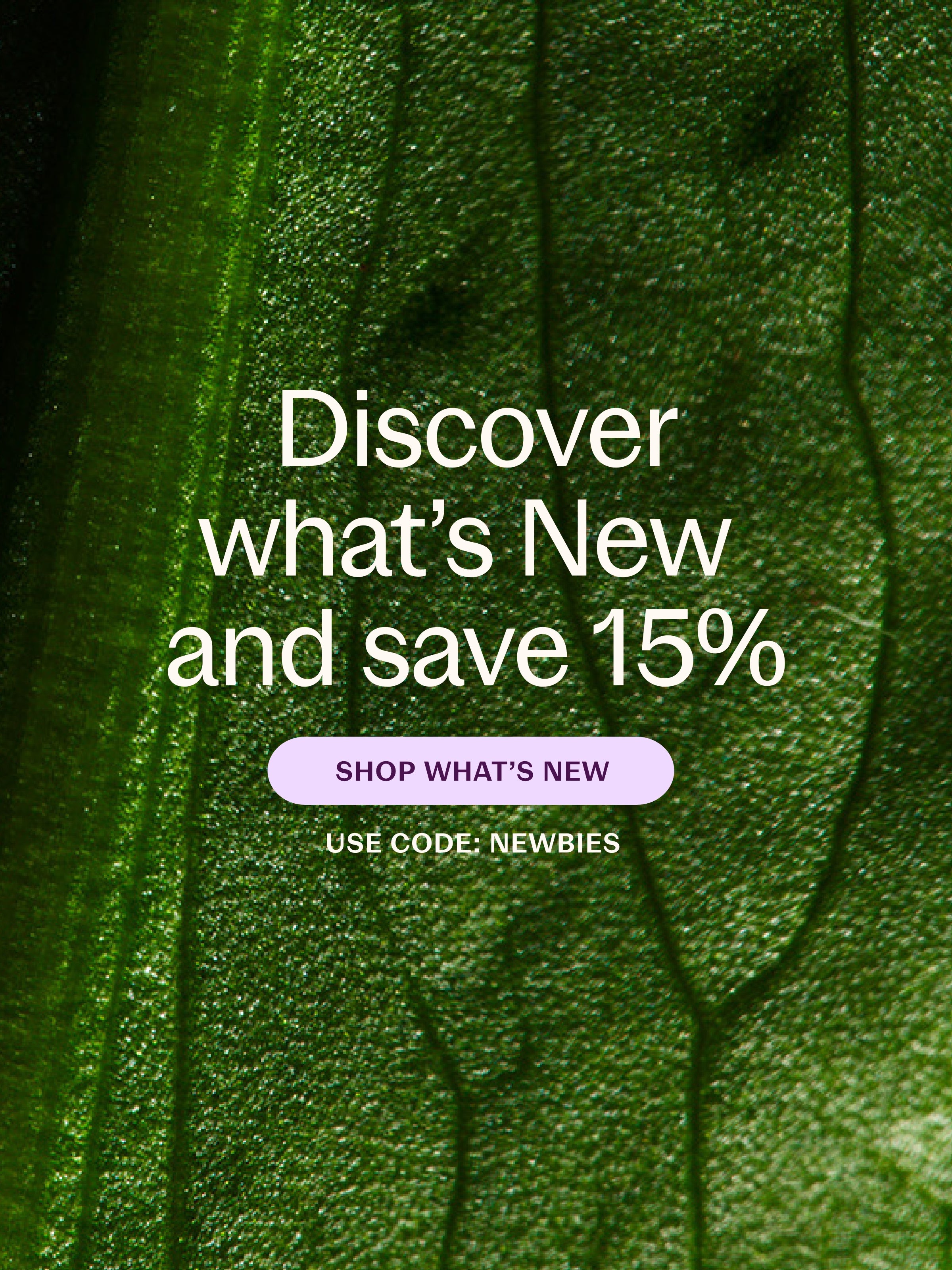 Discover what's New and save 15% SHOP WHATS NEW USE CODE: NEWBIES