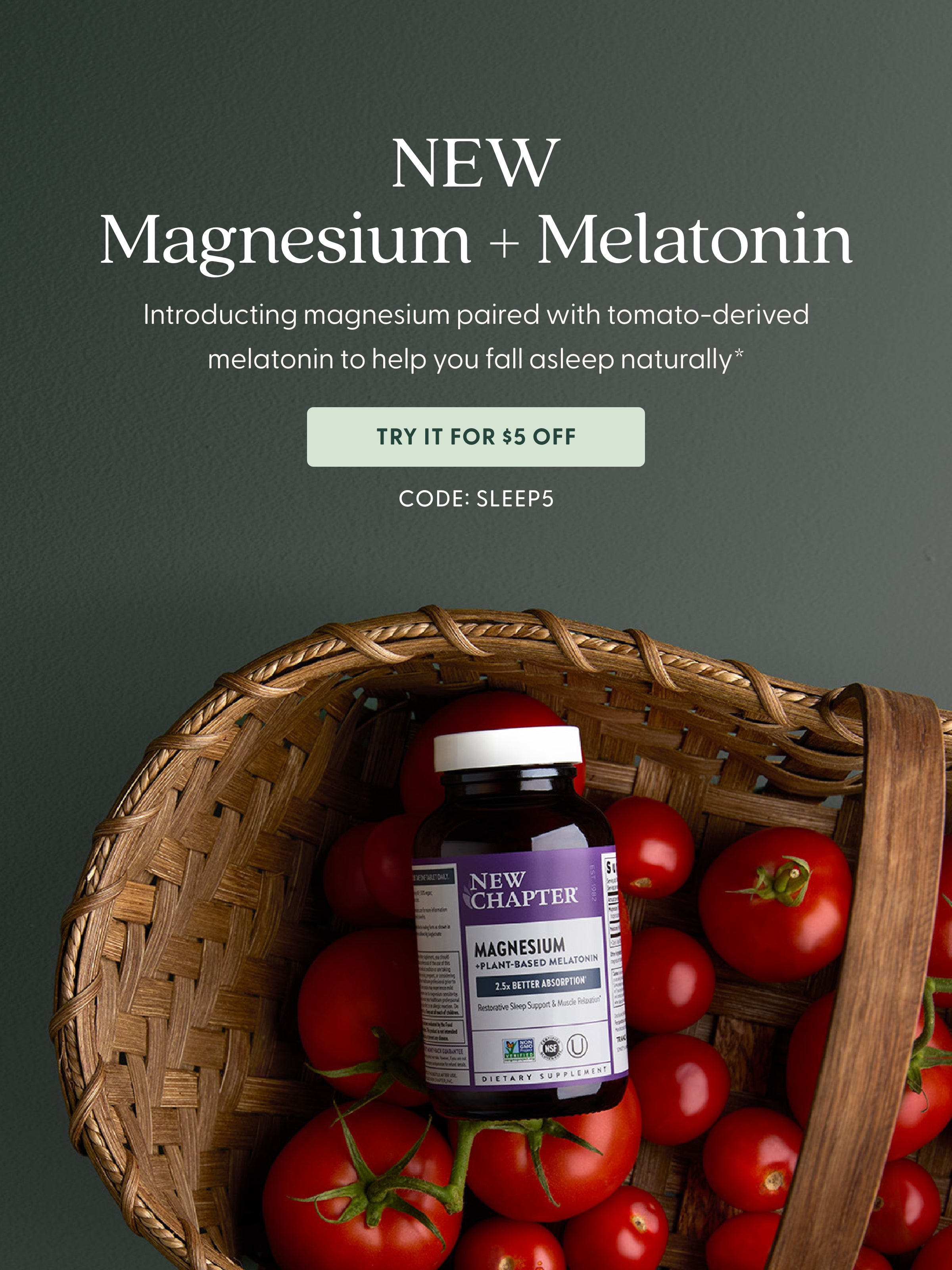New Magnesium + Melatonin Introducing magnesium paired with tomato-derived melatonin to help  you fall asleep naturally.*