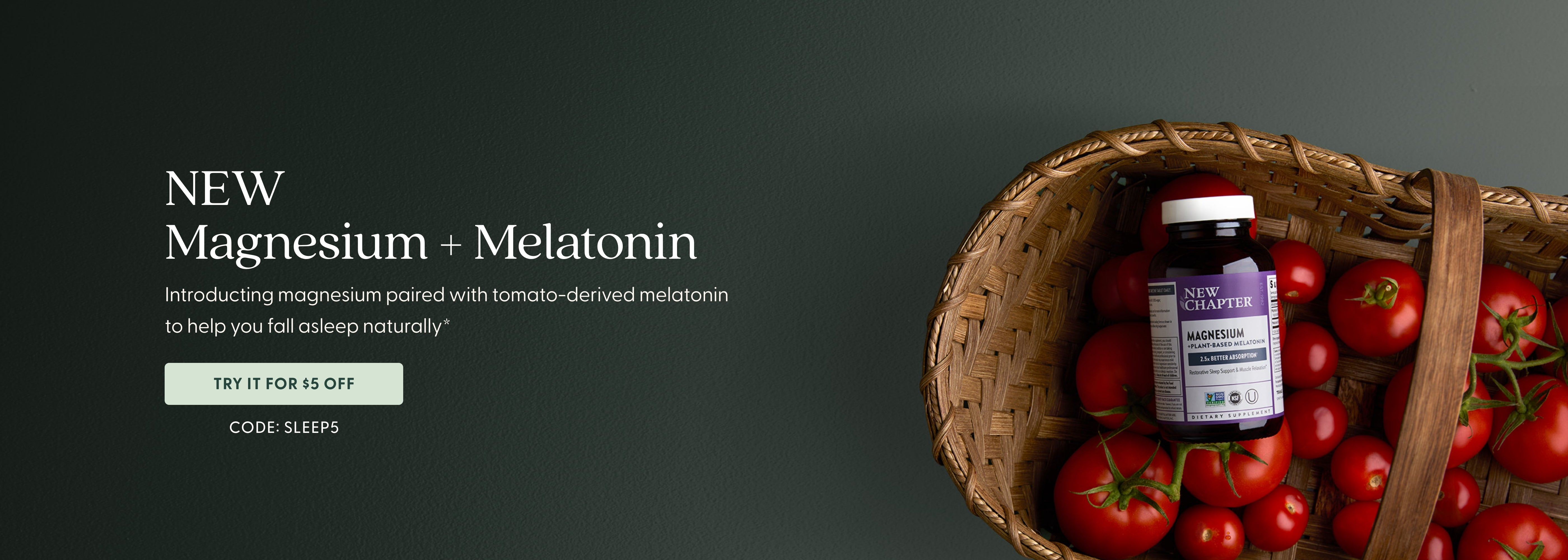 New Magnesium + Melatonin Introducing magnesium paired with tomato-derived melatonin to help  you fall asleep naturally.*