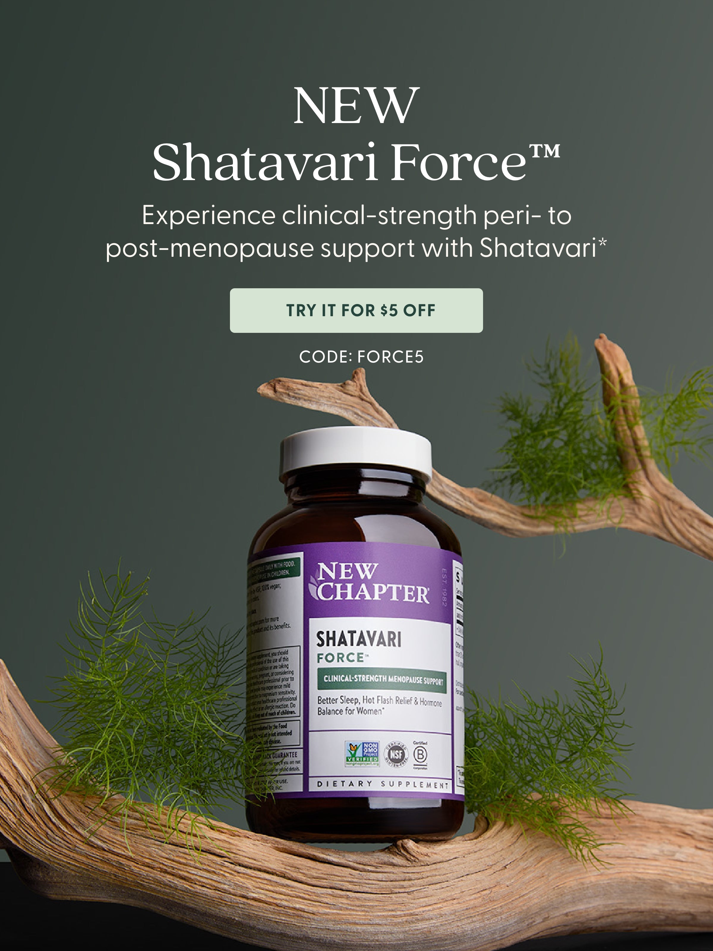 NEW Shatavari Force Experience Clinical-strength peri-to post-menopause support with Shatavari* Try It For $5 Off CODE: FORCE5