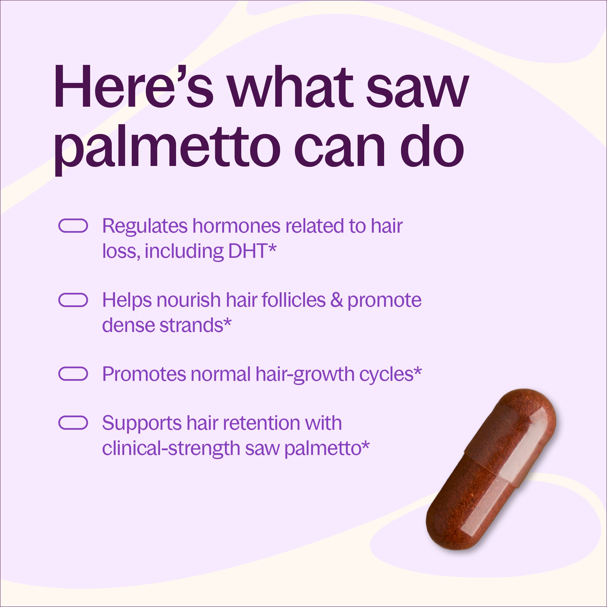 Here's what saw palmetto can do, Regulates hormones related to hair loss, including DHT*, Helps nourish hair follicles & promote dense strands* Promotes normal hair-growth cycles, Supports hair retention with clinical-strength saw palmetto