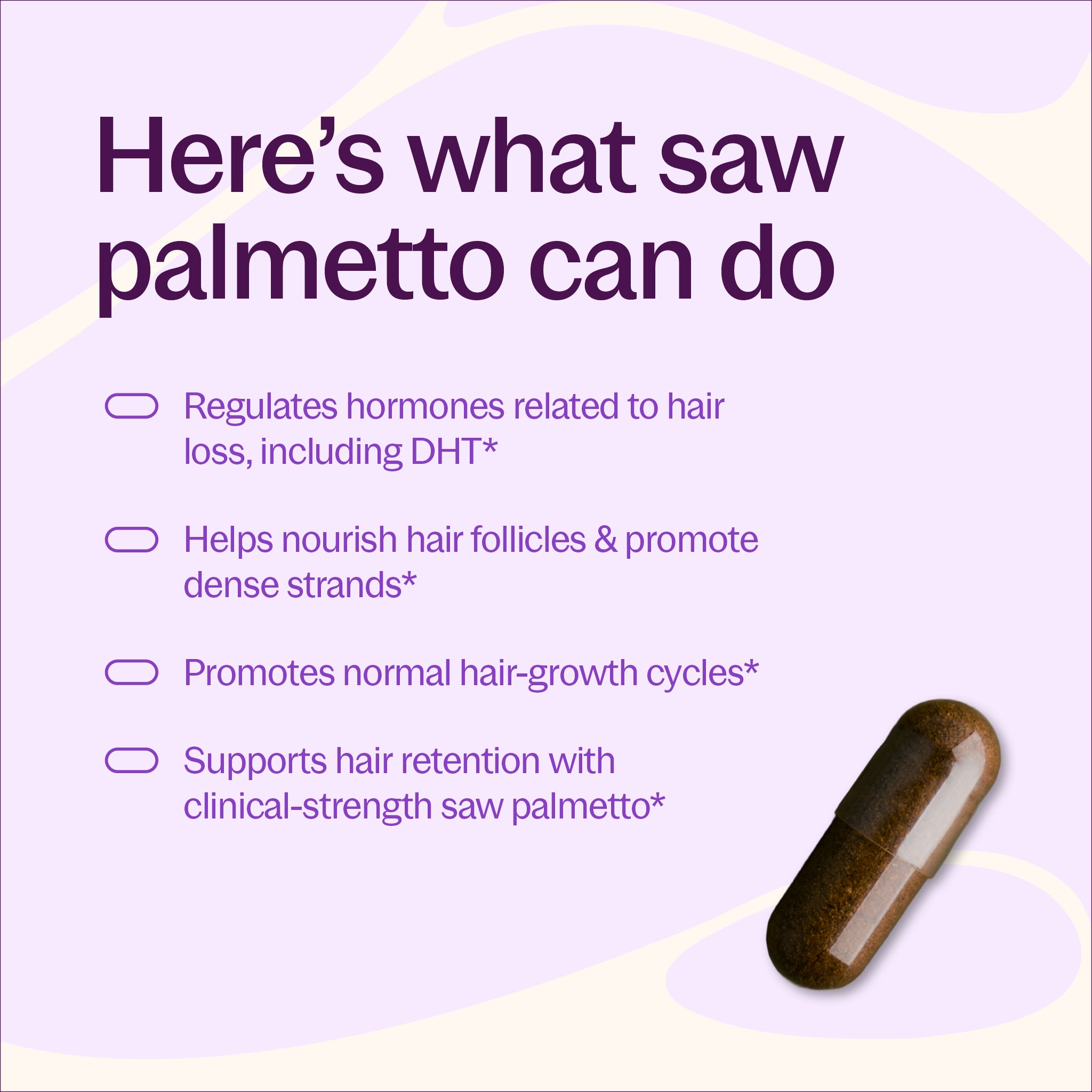 Here's what saw palmetto can do, Regulates hormones related to hair loss, including DHT*, Helps nourish hair follicles & promote dense strands* Promotes normal hair-growth cycles, Supports hair retention with clinical-strength saw palmetto