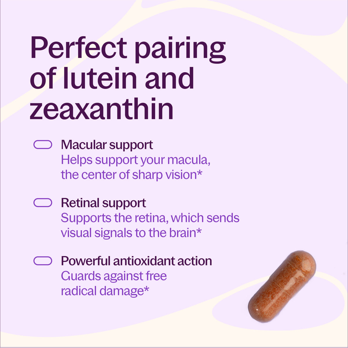 Perfect pairing of lutein and zeaxanthin, Macular support - helps support your macula the center of sharp vision*, Retinal support - Supports the retina, which sends visual signals to the brain*, Powerful antioxidant action Guards against free radical damage*