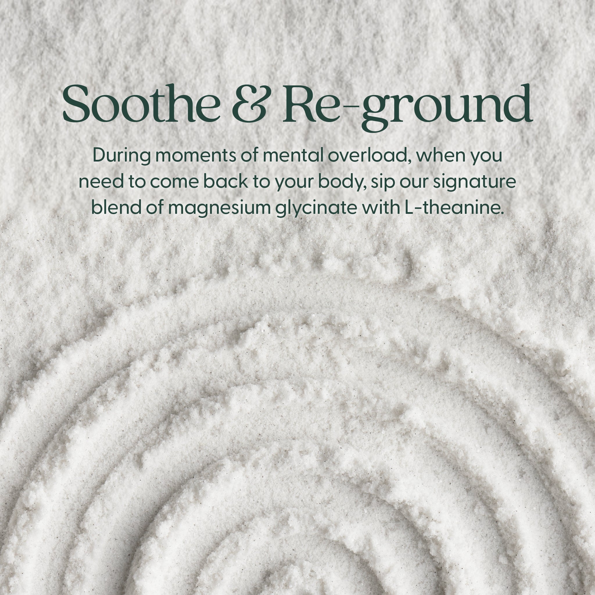 Soothe & Re-ground - During moments of mental overload, when you need to come back to your body, sip our signature blend of magnesium glycinate with L-theanine