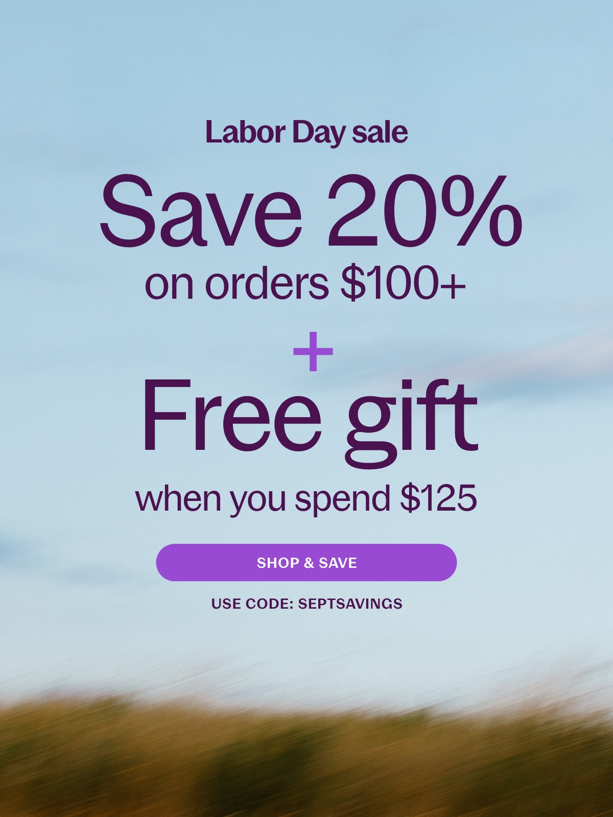 Labor Day Sale Save 20% on Orders $100+ & Free gift when you spend $125 Shop and Save Use Code: SEPTSAVINGS