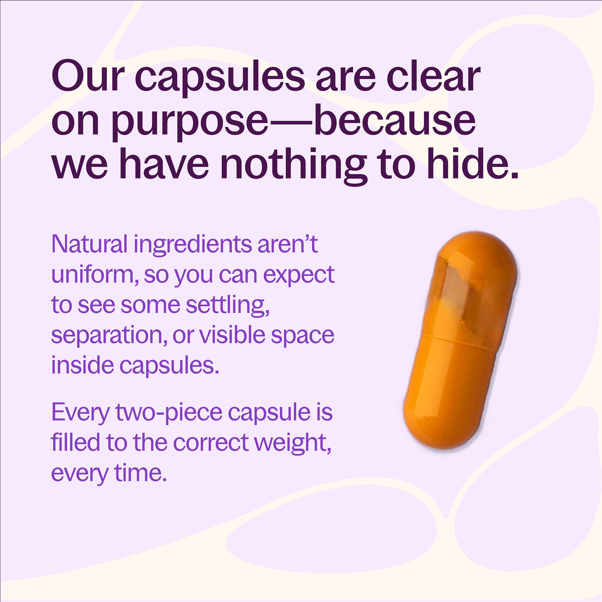 Our capsules are clear on purpose-because we have nothing to hide. Natural ingredients aren't uniform, so you can expect to see some settling, separation, or visible space inside capsules. Every two-piece capsule is filled to the correct weight, every time.