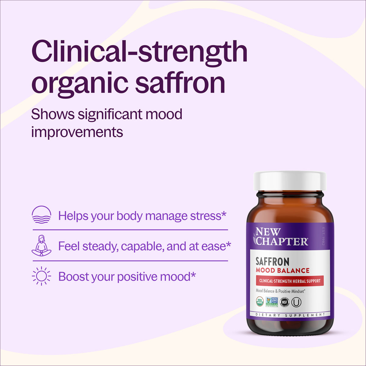 Clinical-strength organic saffron, shows significant mood improvements, Helps your body manage stress*, Feel steady, capable, and at ease*, Boost your positive mood*