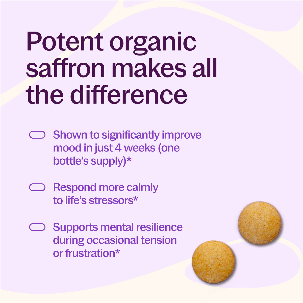 Potent organic saffron makes all the difference, Shown to significantly improve mood in just 4 weeks (one bottle's supply)*, Respond more calmly to life's stressors*, Supports mental resilience during occasional tension or frustration*